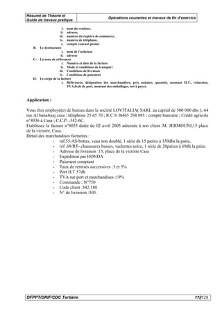 Résumé de Théorie et
                                                   Opérations courantes et travaux de fin d’exercice
Guide de travaux pratique

                      i. nom du vendeur,
                     ii. adresse,
                    iii. numéro du registre de commerce,
                    iv. numéro de téléphone,
                     v. compte courant postal.
   B- Le destinataire
                      i. nom de l’acheteur
                     ii. adresse
   C- La zone de références
                      i. Numéro et date de la facture
                     ii. Mode et conditions de transport
                    iii. Conditions de livraison
                    iv. Conditions de paiement
   D- Le corps de la facture
                      i. Références, désignation des marchandises, prix unitaire, quantité, montant H.T., réduction,
                         TVA,frais de port, montant des emballages, net à payer.



Application :

Vous êtes employé(e) de bureau dans la société LOVITALIA( SARL au capital de 500 000 dhs ), 64
rue Al banafssaj casa ; téléphone 25 65 70 ; R.C.S :B465 294 895 ; compte bancaire ; Crédit agricole
n°4936 à Casa ; C.C.P. :342-6C.
Etablissez la facture n°8055 datée du 02 avril 2005 adressée à son client :M. JERMOUNI,15 place
de la victoire, Casa.
Détail des marchandises facturées :
                - réf.55/AS-bottes, veau non doublé, 1 série de 15 paires à 150dhs la paire,
                - réf .68/RT- chaussures basses, vachettes noire, 1 série de 20paires à 69dh la paire.
                - Adresse de livraison :15, place de la victoire Casa
                - Expéditeur par HONDA
                - Paiement comptant
                - Taux de remises successives :3 et 5%
                - Port H.T 57dh
                - TVA sur port et marchandises :19%
                - Commande : N°750
                - Code client :342.180
                - N° de livraison :503.




OFPPT/DRIF/CDC Tertiaire                                                                                   17//128
 