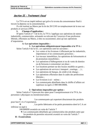 Résumé de Théorie et
                                         Opérations courantes et travaux de fin d’exercice
Guide de travaux pratique



   Section II : Traitement fiscal

       La TVA est un impôt indirect qui grève le revenu du consommateur final à
travers la dépense ou la consommation.
       Il a été institué au Maroc par la loi du 20/12/85 en remplacement de la taxe sur
produits et services (TPS).
       I-      Champs d’application :
       D’après l’article n° 1 de la loi, la TVA s’applique aux opérations de nature
industrielle, commerciales, artisanale ou relevant de l’exercice d’une profession
libérale, effectuées au Maroc, à titre ou occasionnel, ainsi qu’aux opérations
d’importation.
               A- Les opérations imposables :
                        1- Les opérations obligatoirement imposables à la TVA :
       Selon l’article 4 de la loi ; ces opérations sont les suivantes :
                            • Les ventes et les livraison s’effectuent par les industriels,
                                importateurs et les commerçants grossistes ;
                            • Les travaux immobiliers, les opérations de lotissements et
                                de promotion immobilière ;
                            • Les opérations d’hébergement et ou de vente de denrées
                                ou de boissons à consommer sur place ;
                            • Les locations portant sur des locaux meublés ou garnis ;
                            • Les opérations de services ( transport , courtage, …) ;
                            • Les opérations de banque, de crédit et de change ;
                            • Les opérations effectuées dans le cadre des professions
                                libérales ;
                            • Les livraison à soi – même ;
                            • Les commerçants détaillants dans le chiffre d’affaire est
                                supérieur ou égal à 2 000 000.00Dh.

                      2- Opérations imposables par option :
      Selon l’article n° 6 peuvent être opter pour l’assujettissement à la TVA, les
personnes ( physiques ou morales)suivantes :

                             Les commerçants qui exportent directement des produits
pour leur C.A à l’exportation.
                            Les petits fabricants et les petits prestataires dont le C.A est
inférieur ou égal à
          180.000DH exonérés en vertu de l’article 7
               Les commerçants détaillants qui commercialise des produits autre que
               
               les produits de première nécessité exonéré en vertu de l’article 7
     II - Exonérations

OFPPT/DRIF/CDC Tertiaire                                                                 38//128
 