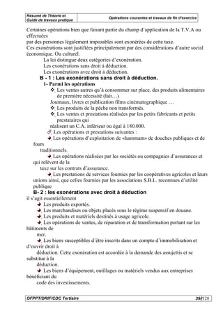 Résumé de Théorie et
                                            Opérations courantes et travaux de fin d’exercice
Guide de travaux pratique

Certaines opérations bien que faisant partie du champ d’application de la T.V.A ou
effectuées
par des personnes légalement imposables sont exonérées de cette taxe.
Ces exonérations sont justifiées principalement par des considérations d’autre social
économique. Ou culturel.
              La loi distingue deux catégories d’exonération.
              Les exonérations sans droit à déduction.
              Les exonérations avec droit à déduction.
       B - 1 : Les exonérations sans droit à déduction.
              1- Parmi les opérations
                        Les ventes autres qu’à consommer sur place. des produits alimentaires
                         de première nécessité (lait…)
                 Journaux, livres et publication films cinématographique …
                         Les produits de la pêche non transformés.
                          Les ventes et prestations réalisées par les petits fabricants et petits
                           prestataires qui
                 réalisent un C.A. inférieur ou égal à 180.000.
                      Les opérations et prestations suivantes :
                   Les opérations d’exploitation de «hammam» de douches publiques et de
    fours
       traditionnels.
                    Les opérations réalisées par les sociétés ou compagnies d’assurances et
    qui relèvent de la
       taxe sur les contrats d’assurance.
                     Les prestations de services fournies par les coopératives agricoles et leurs
    unions ainsi, que celles fournies par les associations S.B.L. reconnues d’utilité
    publique
    B- 2 : les exonérations avec droit à déduction
il s’agit essentiellement
          Les produits exportés.
          Les marchandises ou objets placés sous le régime suspensif en douane.
           Les produits et matériels destinés à usage agricole.
            Les opérations de ventes, de réparation et de transformation portant sur les
bâtiments de
      mer.
             Les biens susceptibles d’être inscrits dans un compte d’immobilisation et
d’ouvrir droit à
      déduction. Cette exonération est accordée à la demande des assujettis et se
substitue à la
      déduction.
          Les biens d’équipement, outillages ou matériels vendus aux entreprises
bénéficiant du
      code des investissements.

OFPPT/DRIF/CDC Tertiaire                                                                    39//128
 