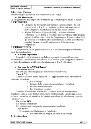 Résumé de Théorie et
                                        Opérations courantes et travaux de fin d’exercice
Guide de travaux pratique

2- Les règles d’assiette
ce sont les règles qui servent à la détermination de l’impôt.
     a– fait générateur.
Le fait générateur d’un impôt est l’événement qui le rend exigible envers le trésor
A L’INTERIEUR
             ℵ Le régime du droit commun (régime de l’encaissement) : Le fait
                générateur de la T.V.A est constituée par l’encaissement total ou
                partiel du prix de marchandises de travaux ou des services
             ℵ Régime de l’option (Régime de débit) : pour des raisons de
                commodité : la loi donne la possibilité aux redevables d’opter pour les
                régimes de débit. Dans ce cas. Le fait générateur devient celui de débit
                qui coïncide avec la facturation autrement dite. Le fait générateur est
                constitué dans ce cas par l’enregistrement de la somme en
                comptabilité.
A L’IMPORTATION
     A l’importation, le fait générateur de la T.V.A est constituée par le dédouane
ment des marchandises
     b – La base imposable
       L’article 11 de la loi stipule que la base imposable comprend le prix des
marchandises. Des travaux ou des services et les recettes qui s’y rapportent ainsi que
les frais, droit et taxes- y afférents à l’exclusion de la T.V.A elle-même.

     c - les taux de la T.V.A ( Rappel)
      Taux normal de 20%
       Il s’applique à tous les produits non soumis à un autre taux
       Taux de 7%
       1-taux de 7% avec droit à déduction : il s’applique entre autre aux ventes et
livraisons portant sur :
                         Eau et énergie
                         Produits de large consommation (huiles végétales.)
                          Produits pharmaceutiques
                          Les fournitures scolaires
       2-taux de 7% sans droit à déduction : ce taux s’applique aux opérations
effectuées. Dans le cadre de leurs professions. Par les avocats. Les interprètes. Les
notaires. Les adules, les médecins, les médecins dentistes, les vétérinaires, prime de
l’assurance…..
       Un taux de 14%
       Les travaux immobiliers
       Les opérations de transport (voyageurs et marchandises)
       Taux de 10%
             Les opérations d’hébergement (hôtellerie)
                         Les opérations de banque ,de crédit et de change.
3 – les déductions

OFPPT/DRIF/CDC Tertiaire                                                                40//128
 