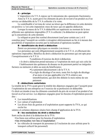 Résumé de Théorie et
                                        Opérations courantes et travaux de fin d’exercice
Guide de travaux pratique

       A – principe
       L’imposition à la T.V.A repose sur le mécanisme des «paiements fractionnés»
       Ainsi la T.V.A. ayant grevé les éléments du prix de revient d’un produit ou d’un
service est déductible de la T.V.A collectée à la vente.
       Le contribuable n’est tenu de verser au trésor que la différence (si cette dernière
est positive ) c’est cette imputation «taxe de taxe» qui est appelée déduction.
       Lorsque la masse de la T.V.A déductible est supérieure au montant de la taxe
afférente aux opérations imposables (T.V.A collectée ) la déduction ne peut opérer
qu’à concurrence de cette dernière
       Le reliquat ne peut être restitué directement (sauf pour certain cas ). et il
constitue pour l’assujetti un «crédit» à récupérer ultérieurement au fur et à mesure des
possibilités d’imputation ouvertes par la réalisation d’opérations taxables
       B – bénéficiaire du droit a déduction
       Parmi ces personnes (physiques ou morales ) on trouve :
       Les personnes qui sont obligatoirement assujettis à la T.V.A. et effectuent des
opérations imposables. Bénéfice du droit a déduction les personnes qui ont opte pour
l’assujettissement a la T.V.A
                       conditions d’exercice du droit à déduction.
         « le droit a déduction prend naissance a l’expiration du mois qui suis celui de
         l’établissement des quittances de douane ou de paiement partiel ou intégrales
factures ou mémoire et abris au nom du bénéficiaire»
                       Le paiement (décaissement ) de la T.V.A
                       La règle du décalage d’un mois, toute fois la règle du décalage
                         d’un mois n’est pas applicable à la TVA relative aux
                         immobilisations, qui doit être déduite le mois même de son
                         paiement
       C - déductions autorisées
La totalité de la TVA ayant grevé la totalité des dépenses engagées par l’assujetti pour
l’exploitation de son entreprise ou l’exercice de sa profession est déductible
Ce droit est étendu à tous les éléments constitutifs du prix de revient d’un produit d’un
travail ou d’un service. Les dépenses engagées pour les besoins d’exploitation peuvent
être :
       Les immobilisations
       
       Les valeurs d’exploitation
         
           Les divers frais de gestion et d’exploitation ayant supporte la TVA, ce qui
       exclut les
salaires et certaines dépenses situées hors champ d’application de la TVA
       D – les exclusions du droit a déduction
Sont exclus du droit à la déduction de la TVA
    les biens non utilises pour les besoins d’exploitation
     les immeubles non lies à l’exploitation
        les véhicules de transport de personnes (à l’exclusion de ceux utilisée pour le
        transport collectif du personnel)

OFPPT/DRIF/CDC Tertiaire                                                                41//128
 