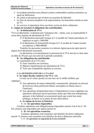 Résumé de Théorie et
                                            Opérations courantes et travaux de fin d’exercice
Guide de travaux pratique

       les produits pétroliers non utilisent comme combustibles matières premières ou
       agent de fabrication
       les achats et prestations qui révèlent un caractère de libéralité
        les frais de mission réception et de représentation, les honoraires soumis au taux
        de 7%
        les services et réparations lieus aux biens exclus du droit a déduction
4 - régime de taxation et obligations des contribuables.
         A – la déclaration de TVA
TVA est déterminée. et déclarée par l’entreprise elle – même, sous sa responsabilité il
existe deux régimes de déclaration de TVA :
                    la déclaration mensuelle lorsque le C.A taxable de l’année précédente est
                   supérieur ou égal a 1000.000
                   la déclaration est trimestrielle lorsque le C.A taxable de l’année écoulée
                   est inférieur à 1000.000DH
             Toutefois les personnes soumises à ce dernier régime peuvent opter pour le
régime de la déclaration mensuelle.
             La déclaration et éventuellement le paiement de la TVA doivent se faire dans
un délai de 30 jours qui suit celui de la période considérée.
        B – les obligations du contribuable.
        Le contribuable de la TVA doit :
                Faire connaître son existence.
                 Déposer régulièrement une déclaration de TVA.
                  Tenir une comptabilité régulière et correcte.

       C-LA DETERMINATION DE LA TVA DUE
       I - les règles fiscales relatives à la TVA : (1)
           La taxe sur la valeur ajoutée est une taxe sur le chiffre d'affaire qui
s'applique :
               Aux opérations de nature industrielle, commerciale, artisanale ou relevant
                de l'exercice d'une profession libéral, accomplies au Maroc (taxe à
                l'intérieur);
                Aux opérations d'importation (taxe à l'importation) La taxe s'applique aux
                 opérations effectuées par les personnes autres que l'état non-entrepreneur,
                 agissant, à titre habituel ou occasionnel quels que soient leur statut
                 juridique, la forme ou la nature de leur intervention.
           A - le régime de la taxe à l'intérieur
             1 - A - les opérations imposables.
       Certaines opérations sont obligatoirement imposables (article 4 de la loi n° 30-
85), d'autres sont imposables par option (article 6).
             1 - B - les opérations exonérées.
             Certaines opérations sont exonérées sans bénéfice du droit à déduction
(article 7), d'autres sont exonérées avec bénéfice du droit à déduction (article8).
            1 - C - les opérations en suspension de la taxe (article9).


OFPPT/DRIF/CDC Tertiaire                                                                    42//128
 