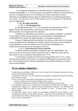 Résumé de Théorie et
                                            Opérations courantes et travaux de fin d’exercice
Guide de travaux pratique

            Les entreprises exportatrices ou bénéficiaires des exonérations prévues à
l'article 8 paragraphes 3, 5, 7, et 8, peuvent, sous certaines conditions, être autorisées à
recevoir en suspension de la TVA à l'intérieur, les biens nécessaires aux dites
opérations et susceptibles d'ouvrir droit aux déductions et au remboursement prévus
aux articles 17 et 20 (1) CF. loi N° 30-85 relative à la TVA et décret N° 2-86-99 pris
pour son application
             1 - D - les règles d'assiette
               1 - D - 1 - les fait générateur
          Le fait générateur de la T.V.A. est constituée par l'encaissement total ou
partiel. Du prix des marchandises, des travaux ou des services (le régime
d'encaissement est un régime de droit commun).
          Toutefois, les redevables sont autorisés, sous certaines conditions, à acquitter
la taxe d'après le débit, lequel coïncide avec la facturation ou l'inscription en
comptabilité de la créance (le régime de débit est un régime optionnel).
          Lorsque le règlement des marchandises, des travaux ou des services a lieu par
voie de compensation ou d'échange ou lorsqu'il s'agit de livraisons visées à l'articie4,
le fait générateur se situe au moment de la livraison des marchandises, de
l'achèvement des travaux ou de l'exécution du service.
              1 - D - 2 - la détermination de la base imposable
         Le chiffre d'affaires imposable comprend le prix des marchandises, des
travaux ou des services et les recettes accessoires qui s'y rapportent, ainsi que les.
frais, droits et taxes y afférents à l'exception de la T.V.A.
         Les personnes exerçant à la fois des activités passibles de la T.V.A.- et des
activités non passibles ou exonérées, ou imposées différemment au regard de la dite
taxe. Peuvent déterminer le montant imposable de leur chiffre d'affaires sur la base
d'un accord préalable.

   II-Les régimes d’imposition :
   L’imposition des redevables s’effectue soit sous le régime de la déclaration mensuelle soit sous
   celui de la déclaration trimestrielle.
   La déclaration souscrite en vue de l’imposition doit englober l’ensemble des opérations réalisées
   par un même redevable.
   La taxe à verser par les redevables est déterminée en arrondissant, s’il y a lieu :
   - les bases d’imposition à la dizaine de dirhams la plus voisine ;
   - le montant des échéances au dixième de dirhams immédiatement la plus voisine.
   Les redevables imposés sous le régime de la déclaration mensuelle doivent déposer , avant
   l’expiration de chaque mois , auprès du bureau du percepteur compétent , une déclaration du
   chiffre d’affaires réalisé au cours du mois précédent et verser , en même temps , la taxe
   correspondante .
   Les redevables imposés sous le régime de la déclaration trimestrielle doivent déposer , avant
   l’expiration du premier mois de chaque trimestre , auprès du bureau du percepteur compétent ,
   une déclaration du chiffre d’affaires réalisé au cours du trimestre écoulé et verser , en même
   temps , la taxe correspondante .



OFPPT/DRIF/CDC Tertiaire                                                                    43//128
 