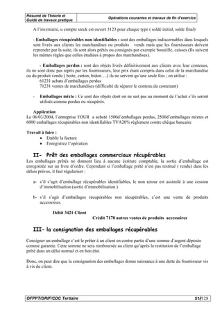 Résumé de Théorie et
                                              Opérations courantes et travaux de fin d’exercice
Guide de travaux pratique

   A l’inventaire, u compte stock est ouvert 3123 pour chaque type ( solde initial, solde final)

   - Emballages récupérables non identifiables : sont des emballages indiscernables dans lesquels
   sont livrés aux clients les marchandises ou produits vends mais que les fournisseurs doivent
   reprendre par la suite, ils sont alors prêtés ou consignés par exemple bouteille, caisses (Ils suivent
   les mêmes règles que celles étudiées à propos des marchandises).

        - Emballages perdus : sont des objets livrés définitivement aux clients avec leur contenus,
ils ne sont donc pas repris par les fournisseurs, leur prix étant compris dans celui de la marchandise
ou du produit vendu ( boite, carton, bidon….) ils ne servent qu’une seule fois ; on utilise :
        61231 achats d’emballages perdus
        71231 ventes de marchandises (difficulté de séparer le contenu du contenant)

   -   Emballages mixte : Ce sont des objets dont on ne sait pas au moment de l’achat s’ils seront
       utilisés comme perdus ou récupérés.

   Application
Le 06/03/2004, l’entreprise FOUR a acheté 1500d’emballages perdus, 2500d’emballages mixtes et
6000 emballages récupérables non identifiables TVA20% règlement contre chèque bancaire

Travail à faire :
      • Etablir la facture
      • Enregistrez l’opération

   II- Prêt des emballages commerciaux récupérables
Les emballages prêtés ne donnent lieu à aucune écriture comptable, la sortie d’emballage est
enregistrée sur un livre d’ordre. Cependant si l’emballage prêté n’est pas restitué ( rendu) dans les
délais prévus, il faut régulariser :

   a- s’il s’agit d’emballage récupérables identifiables, le non retour est assimilé à une cession
      d’immobilisation (sortie d’immobilisation )

   b- s’il s’agit d’emballages récupérables non récupérables, c’est une vente de produits
      accessoires.

              Débit 3421 Client
                                     Crédit 7178 autres ventes de produits accessoires

   III- la consignation des emballages récupérables

Consigner un emballage c’est le prêter à un client en contre partie d’une somme d’argent déposée
comme garantie. Cette somme ne sera remboursée au client qu’après la restitution de l’emballage
prêté dans un délai normal et en bon état.

Donc, on peut dire que la consignation des emballages donne naissance à une dette du fournisseur vis
à vis du client.




OFPPT/DRIF/CDC Tertiaire                                                                         51//128
 