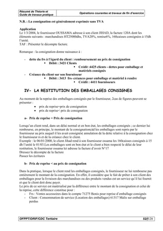 Résumé de Théorie et
                                               Opérations courantes et travaux de fin d’exercice
Guide de travaux pratique

N.B. : La consignation est généralement exprimée sans TVA

Application
Le 1/3/2004, le fournisseur OUSSAMA adresse à son client JIHAD, la facture 120A dont les
éléments suivants : marchandises HT25000dhs, TVA20%, remise6%, 160caisses consignées à 15dh
l’unité.
TAF : Présenter le décompte facture.

Remarque : la consignation donne naissance à :

   -   dette du frs à l’égard du client : remboursement au prix de consignation
                      Débit : 3421 Clients
                                            Crédit :4425 clients - dettes pour emballage et
                                            matériels consignés
   -   Créance du client sur son fournisseur
                      Débit : 3413 frs- créances pour emballage et matériel à rendre
                                            Crédit : 4411 fournisseurs

   IV- LA RESTITUTION DES EMBALLAGES CONSIGNES

Au moment de la reprise des emballages consignés par le fournisseur, 2cas de figures peuvent se
présenter :
            • prix de reprise=prix de consignation
            • prix de reprise< prix de consignation

   a- Prix de reprise = Prix de consignation

Lorsqu’un client rend, dans un délai normal et en bon état, les emballages consignés ; ce dernier lui
rembourse, en principe, le montant de la consignationcàd les emballages sont repris par le
fournisseur au prix auquel il les avait consignés( annulation de la dette relative à la consignation chez
le fournisseur rs et de la créance chez le client.
Exemple : le 06/01/2000, le client Jihad rend à son fournisseur ossama les 160caisses consignés à 15
dh l’unité le 01/03.Les emballages sont en bon état et le client a bien respecté le délai de leur
restitution, le fournisseur ossama lei adresse la facture d’avoir N°17
Dressez le décompte de la facture
Passez les écritures

   b- Prix de reprise < au prix de consignation

Dans la pratique, lorsque le client rend les emballages consignés, le fournisseur ne lui rembourse pas
entièrement le montant de la consignation. En effet, il considère que le fait de prêter à son client des
emballages pour la livraison des marchandises ou des produits vendus est un service qu’il lui fournit
et que le client doit donc payer.
Le prix de ce service est matérialisé par la différence entre le montant de la consignation et celui de
la reprise, cette différence constitue pour :
    - Frs : Ventes accessoires dans le compte 71275 Bonis pour reprise d’emballage consignés
    - Client : Consommation de service (Location des emballages) 61317 Malis sur emballage
        perdus




OFPPT/DRIF/CDC Tertiaire                                                                         52//128
 