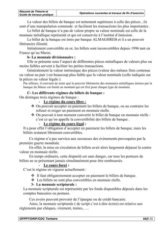 Résumé de Théorie et
                                             Opérations courantes et travaux de fin d’exercice
Guide de travaux pratique

      La valeur des billets de banque est nettement supérieure à celle des pièces , ils
sont d’une manipulation commode et facilitent les transactions les plus importantes .
      Le billet de banque n’a pas de valeur propre sa valeur nominale est celle de la
monnaie métallique représenté et qui est conservée à l’institut d’émission .
      Le billet de la banque est émis par banque ALMAGHREB et il a un pouvoir
libératoire illimité.
      Initialement convertible en or, les billets sont inconvertibles depuis 1996 tant en
France qu’au Maroc.
      b- La monnaie divisionnaire :
      Elle se présente sous l’aspect de différentes pièces métalliques de valeurs plus ou
moins faibles servent à faciliter les petites transactions.
      Généralement la valeur intrinsèque des pièces (valeur des métaux finis contenue
ou valeur au pair ) est beaucoup plus faible que la valeur nominale (celle indiquée sur
la pièces ou valeur légale ).
  Par ailleurs, il convient de noter que le pouvoir libératoire des monnaies métalliques émises par la
  banque du Maroc est limité au montant qui est fixé pour chaque type de monnaie.
     C- Les différents régimes du billets de banque :
On distingue trois régimes de banque :
              - Le régime du cours libre :
            On pouvait accepter en paiement les billets de banque, ou au contraire les
            refuser et exiger un paiement en monnaie réelle.
            On pouvait à tout moment convertir le billet de banque en monnaie réelle :
            c’est ce qu’on appelle la convertibilité des billets de banque .
              - Le régime du cours légal :
  Il a pour effet l’obligation d’accepter en paiement les billets de banque, mais les
  billets restaient librement convertibles.
       Ce régime n’a pas survécu aux secousses des événements provoquées par la
première guerre mondiale.
       En effet, la mise en circulation de billets avait alors largement dépassé la contre
valeur en monnaie réelle.
       En temps ordinaire, cette disparité est sans danger, car tous les porteurs de
billets ne se présentant jamais simultanément pour être remboursés.
              - Le cours forcé :
   C’est le régime en vigueur actuellement :
          Il faut obligatoirement accepter en paiement le billets de banque.
          Les billets ne sont plus convertibles en monnaie réelle.
      3- La monnaie scripturale :
  La monnaie scripturale est représentée par les fonds disponibles déposés dans les
  comptes bancaires ou postaux.
      Ces avoirs peuvent provenir de l’épargne ou de crédit bancaire.
      Ainsi, la monnaie scripturale ( de script c’est à dire écrire) est relative aux
règlements par chèques, virement, traites,…..

OFPPT/DRIF/CDC Tertiaire                                                                      55//128
 