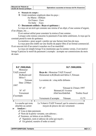 Résumé de Théorie et
                                          Opérations courantes et travaux de fin d’exercice
Guide de travaux pratique

        4- Monnaie de compte :
              Unité monétaire employée dans les pays :
                     Au Maroc : Dirham
                      En France : Euro
                      En Italie : Euro
         C- Documents utilisés : Reçu et quittance :
         Le reçu est un écrit qui constate une remise d’un objet, d’une somme d’argent,
d’un chèque, etc….
         Il est surtout utilisé pour constater la remise d’une somme .
         Lorsque cette remise concerne le paiement d’une dette antérieure, le reçu qui la
constaté prend le nom de quittance.
         La mention « pour acquit » portée sur une facture tient lieu de reçu.
         Le reçu peut être établi sur une feuille de papier libre d’un format commercial.
Il est souvent tiré d’un carnet à souches ou d’un manifold .
         Le reçu est simple lorsqu’il ne mentionne que la somme versée, il est motivé
lorsqu’il précise le motif du paiement ( exemple : acompte sur commissions du mois
de mars




     B.P :5000,00dh                                                B.P :5000,00Dh
        Monsieur
  TAZI youssef                   Reçu de : Monsieur TAZI Youssef
        46,Boulevard             Demeurant à,46,Boulevard Idriss I ,Tétouan
        Idriss I
               Tetouan           La somme de : cinq mille dirhams
        Date :23Mars
  1997
                                 N° :47                     Tétouan le 23mars 1997
        N° :47                                    Bennani,63 Avenue
       Versement                                  Allal benAbdellah      Timbre fiscal
  d’acompte
                                 Versement d’acompte           Tétouan               13,75

   La souche qui reste     Le Volant à TAZI Youssef, qui le conserve comme
   attachée au carnet            moyen de preuve de son versement
 a- Analyse :
         Lieu et date paiement.
         Nom de la partie versante, son adresse ;
         Sommes, en lettres et en chiffres ;
           Signature, nom et adresse de celui qui reçoit ;
           En général, numéro d’ordre et motif.


OFPPT/DRIF/CDC Tertiaire                                                                  56//128
 