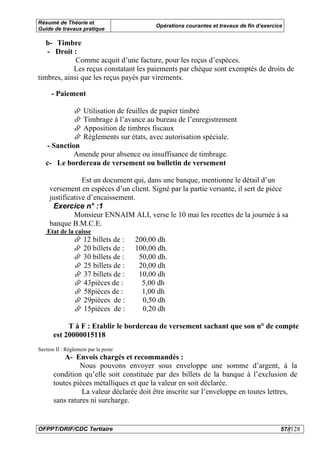 Résumé de Théorie et
                                             Opérations courantes et travaux de fin d’exercice
Guide de travaux pratique

   b- Timbre
   - Droit :
             Comme acquit d’une facture, pour les reçus d’espèces.
            Les reçus constatant les paiements par chèque sont exemptés de droits de
timbres, ainsi que les reçus payés par virements.

      - Paiement

                     Utilisation de feuilles de papier timbré
                     Timbrage à l’avance au bureau de l’enregistrement
                     Apposition de timbres fiscaux
                     Règlements sur états, avec autorisation spéciale.
   - Sanction
           Amende pour absence ou insuffisance de timbrage.
   c- Le bordereau de versement ou bulletin de versement

                 Est un document qui, dans une banque, mentionne le détail d’un
     versement en espèces d’un client. Signé par la partie versante, il sert de pièce
     justificative d’encaissement.
      Exercice n° :1
              Monsieur ENNAIM ALI, verse le 10 mai les recettes de la journée à sa
     banque B.M.C.E.
    Etat de la caisse
                     12 billets de :   200,00 dh
                     20 billets de :   100,00 dh.
                     30 billets de :    50,00 dh.
                     25 billets de :    20,00 dh
                     37 billets de :    10,00 dh
                     43pièces de :       5,00 dh
                     58pièces de :       1,00 dh
                     29pièces de :       0,50 dh
                     15pièces de :       0,20 dh

            T à F : Etablir le bordereau de versement sachant que son n° de compte
       est 20000015118
Section II : Règlement par la poste
           A- Envois chargés et recommandés :
                Nous pouvons envoyer sous enveloppe une somme d’argent, à la
       condition qu’elle soit constituée par des billets de la banque à l’exclusion de
       toutes pièces métalliques et que la valeur en soit déclarée.
                 La valeur déclarée doit être inscrite sur l’enveloppe en toutes lettres,
       sans ratures ni surcharge.


OFPPT/DRIF/CDC Tertiaire                                                                     57//128
 