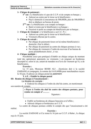 Résumé de Théorie et
                                        Opérations courantes et travaux de fin d’exercice
Guide de travaux pratique

       1- Chèque de paiement :
              1er cas : Le bénéficiaire n’a pas de C.C.P. ni de compte en banque ;
                  ♦ Adressé au centre par le tireur ou le bénéficiaire ;
                  ♦ Payé à domicile à concurrence de 500,00Dh, plus de 500,00Dh il
                      doit se déplacer au bureau de poste.
               ème
              2 cas : Le bénéficiaire a un compte en banque :
                  ♦ Barré et remis par le bénéficiaire à sa banque ;
                  ♦ Encaissé et porté au compte du bénéficiaire par sa banque .
       2- Chèque de virement : ( le bénéficiaire a un C.C. P.) :
                  ♦ Adressé au centre par le tireur ou le bénéficiaire ;
                  ♦ Virement effectué par le centre.
       3- Chèque de retrait :
                  ♦ Par chèque de paiement( tireur est lui même bénéficiaire) à
                      domicile ( fixé le délai) ;
                  ♦ Par chèque de paiement au centre de chèques postaux à vue ;
                  ♦ Par chèque de virement à l’ordre du receveur d’un bureau de
                      poste préalablement choisi , à vue.
       4- Chèque multiple :
              Possibilité( assez peu pratique) d’établir un chèque unique du montant
       total des opérations( paiements ou virements ) en joignant un bordereau
       descriptif et, selon le cas, autant de mandats ou d’avis de virement qu’il y a de
       bénéficiaires.
              Exercice :
              Le 15 juin, Monsieur BESRI ALI , électricien doit à la société
       ZAIDANE et compagnie, la somme de 8 619,49Dh pour marchandises reçues
       le 10 juin. Il adresse un chèque postal de paiement.
              T. à F. : Etablir le chèque postal
III- Remise du chèque à l’encaissement :
            Le titulaire du compte :
                 ♦ Endossé les chèques à l’ordre du chef du centre, en mentionnant
son numéro de compte.
                 « Payer à l’ordre du chef de centre des chèques postaux, pour
                 remise en compte n°………
                                             Signature :


                  ♦ Etablir un bordereau de chèques bancaires et d’effets ;
                  ♦ Adressé chèques et bordereaux au C.C.P.
           Le centre de chèques postaux crédite le compte dès que l’encaissement a été
réalisé.
                                       Exercice :
          La société ZAIDANE et Cie remet le 16 juin au C.C.P. à Rabat , le chèque
reçu le 15 juin.

OFPPT/DRIF/CDC Tertiaire                                                                66//128
 