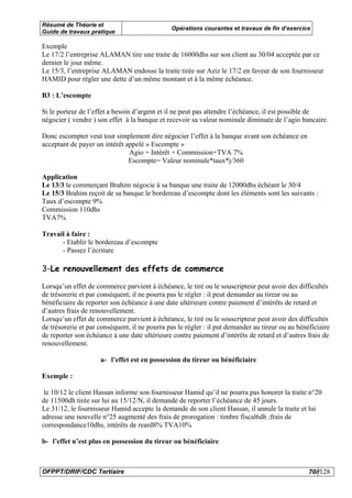 Résumé de Théorie et
                                               Opérations courantes et travaux de fin d’exercice
Guide de travaux pratique

Exemple
Le 17/2 l’entreprise ALAMAN tire une traite de 16000dhs sur son client au 30/04 acceptée par ce
dernier le jour même.
Le 15/3, l’entreprise ALAMAN endosse la traite tirée sur Aziz le 17/2 en faveur de son fournisseur
HAMID pour régler une dette d’un même montant et à la même échéance.

B3 : L’escompte

Si le porteur de l’effet a besoin d’argent et il ne peut pas attendre l’échéance, il est possible de
négocier ( vendre ) son effet à la banque et recevoir sa valeur nominale diminuée de l’agio bancaire.

Donc escompter veut tout simplement dire négocier l’effet à la banque avant son échéance en
acceptant de payer un intérêt appelé » Escompte »
                               Agio = Intérêt + Commission+TVA 7%
                               Escompte= Valeur nominale*taux*j/360

Application
Le 13/3 le commerçant Brahim négocie à sa banque une traite de 12000dhs échéant le 30/4
Le 15/3 Brahim reçoit de sa banque le bordereau d’escompte dont les éléments sont les suivants :
Taux d’escompte 9%
Commission 110dhs
TVA7%

Travail à faire :
      - Etablir le bordereau d’escompte
      - Passez l’écriture

3-Le renouvellement des effets de commerce

Lorsqu’un effet de commerce parvient à échéance, le tiré ou le souscripteur peut avoir des difficultés
de trésorerie et par conséquent, il ne pourra pas le régler : il peut demander au tireur ou au
bénéficiaire de reporter son échéance à une date ultérieure contre paiement d’intérêts de retard et
d’autres frais de renouvellement.
Lorsqu’un effet de commerce parvient à échéance, le tiré ou le souscripteur peut avoir des difficultés
de trésorerie et par conséquent, il ne pourra pas le régler : il put demander au tireur ou au bénéficiaire
de reporter son échéance à une date ultérieure contre paiement d’intérêts de retard et d’autres frais de
renouvellement.

                     a- l’effet est en possession du tireur ou bénéficiaire

Exemple :

 le 10/12 le client Hassan informe son fournisseur Hamid qu’il ne pourra pas honorer la traite n°20
de 11500dh tirée sur lui au 15/12/N, il demande de reporter l’échéance de 45 jours.
Le 31/12, le fournisseur Hamid accepte la demande de son client Hassan, il annule la traite et lui
adresse une nouvelle n°25 augmenté des frais de prorogation : timbre fiscal6dh ;frais de
correspondance10dhs, intérêts de reard8% TVA10%

b- l’effet n’est plus en possession du tireur ou bénéficiaire



OFPPT/DRIF/CDC Tertiaire                                                                          70//128
 