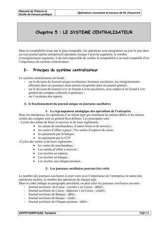 Résumé de Théorie et
                                              Opérations courantes et travaux de fin d’exercice
Guide de travaux pratique




             Chapitre 5 : LE SYSTEME CENTRALISATEUR



Dans la comptabilité tenue par le plan comptable, les opérations sont enregistrées au jour le jour dans
un seul journal (petite entreprise).Cependant, lorsque l’activité augmente, le nombre
d’enregistrement augmente, il devient impossible de confier la comptabilité à un seul comptable d’où
l’importance du système centralisateur.

   I-      Principes du système centralisateur

Le système centralisateur est fondé :
   - sur la division du Journal unique en plusieurs Journaux auxiliaires, les enregistrements
       effectués dans ces journaux étant ensuite récapitulés dans un journal général ;
   - sur la division du Grand Livre en Grands Livres auxiliaires, avec emploi d’un Grand Livre
       général des comptes collectifs et généraux ;
   - sur l’existence des reports.

   A- le fractionnement du journal unique en journaux auxiliaires

                     1- Le regroupement analogique des opérations de l’entreprise
Dans les entreprises, les opérations d’un même type qui entraînent les mêmes débits et les mêmes
crédits des comptes sont en général bien définies. Les principales sont :
- Cycles des achats de biens et services et de leurs règlements :
            • les achats de marchandises, d’autres biens et de services ;
            • les sorties d’effets à payer ;*les sorties d’espèces de caisse
            • les paiements par la banque ;
            • les paiements par le CCP
-Cycles des ventes et de leurs règlements :
            • les ventes de marchandises ;
            • Les entrées d’effets à recevoir ;
            • Les recettes en espèces
            • Les recettes en banque ;
            • Les recettes aux chèques postaux.

                    2- Les journaux auxiliaires pouvant être créés

Le nombre des journaux auxiliaires à créer varie avec l’importance de l’entreprise, la nature des
opérations traitées, le nombre des opérations de chaque type.
Dans le cadre indiqué au paragraphe précédent, on peut créer les journaux auxiliaires suivants :
   - Journal auxiliaire de Caisse - recettes ( ou Caisse - débit) ;
   - Journal auxiliaire de Caisse - dépenses ( ou Caisse - crédit) ;
   - Journal auxiliaire de Banque - débit ;
   - Journal auxiliaire de banque - crédit ;
   - Journal auxiliaire de Chèques postaux - débit ;


OFPPT/DRIF/CDC Tertiaire                                                                       73//128
 