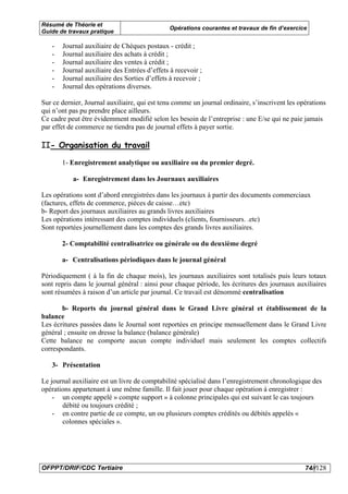 Résumé de Théorie et
                                              Opérations courantes et travaux de fin d’exercice
Guide de travaux pratique

   -   Journal auxiliaire de Chèques postaux - crédit ;
   -   Journal auxiliaire des achats à crédit ;
   -   Journal auxiliaire des ventes à crédit ;
   -   Journal auxiliaire des Entrées d’effets à recevoir ;
   -   Journal auxiliaire des Sorties d’effets à recevoir ;
   -   Journal des opérations diverses.

Sur ce dernier, Journal auxiliaire, qui est tenu comme un journal ordinaire, s’inscrivent les opérations
qui n’ont pas pu prendre place ailleurs.
Ce cadre peut être évidemment modifié selon les besoin de l’entreprise : une E/se qui ne paie jamais
par effet de commerce ne tiendra pas de journal effets à payer sortie.

II- Organisation du travail

       1- Enregistrement analytique ou auxiliaire ou du premier degré.

           a- Enregistrement dans les Journaux auxiliaires

Les opérations sont d’abord enregistrées dans les journaux à partir des documents commerciaux
(factures, effets de commerce, pièces de caisse…etc)
b- Report des journaux auxiliaires au grands livres auxiliaires
Les opérations intéressant des comptes individuels (clients, fournisseurs. .etc)
Sont reportées journellement dans les comptes des grands livres auxiliaires.

       2- Comptabilité centralisatrice ou générale ou du deuxième degré

       a- Centralisations périodiques dans le journal général

Périodiquement ( à la fin de chaque mois), les journaux auxiliaires sont totalisés puis leurs totaux
sont repris dans le journal général : ainsi pour chaque période, les écritures des journaux auxiliaires
sont résumées à raison d’un article par journal. Ce travail est dénommé centralisation

       b- Reports du journal général dans le Grand Livre général et établissement de la
balance
Les écritures passées dans le Journal sont reportées en principe mensuellement dans le Grand Livre
général ; ensuite on dresse la balance (balance générale)
Cette balance ne comporte aucun compte individuel mais seulement les comptes collectifs
correspondants.

   3- Présentation

Le journal auxiliaire est un livre de comptabilité spécialisé dans l’enregistrement chronologique des
opérations appartenant à une même famille. Il fait jouer pour chaque opération à enregistrer :
    - un compte appelé » compte support » à colonne principales qui est suivant le cas toujours
       débité ou toujours crédité ;
    - en contre partie de ce compte, un ou plusieurs comptes crédités ou débités appelés «
       colonnes spéciales ».




OFPPT/DRIF/CDC Tertiaire                                                                        74//128
 