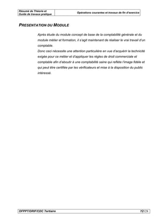 Résumé de Théorie et
                                           Opérations courantes et travaux de fin d’exercice
Guide de travaux pratique



PRESENTATION DU MODULE

              Après étude du module concept de base de la comptabilité générale et du
              module métier et formation, il s’agit maintenant de réaliser le vrai travail d’un
              comptable.
              Donc ceci nécessite une attention particulière en vue d’acquérir la technicité
              exigée pour ce métier et d’appliquer les règles de droit commerciale et
              comptable afin d’aboutir à une comptabilité saine qui reflète l’image fidèle et
              qui peut être certifiée par les vérificateurs et mise à la disposition du public
              intéressé.




OFPPT/DRIF/CDC Tertiaire                                                                       7//128
 
