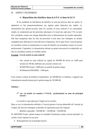 Résumé de Théorie et
Guide de travaux pratique

Comptabilité des sociétés

II- ASPECT TECHNIQUE
1- Répartition des bénéfices dans la S.N.C et dans la S.C.S
Si les modalités de distribution du bénéfice ne sont pas prévues dans les statuts, la
répartition se fait proportionnellement aux apports après déduction des impôts. La
rémunération des gérants-associés dans les sociétés en nom collectif et en commandite
simple, ne comprenant que des personnes physiques et n’ayant pas opté pour l’I.S, ne peut
être considérée comme une charge déductible pour la détermination du résultat imposable.
Elle était enregistrée dans les frais de personnel et doit donc être réintégrée au résultat
comptable pour déterminer la nouvelle base d’imposition. Sur le plan fiscal, l’associé-gérant
est considéré comme un entrepreneur et sa part de bénéfice est considérée comme un revenu
professionnel. Cependant, La rémunération allouée au gérant non-associé est déductible car
elle est considérée comme un véritable salaire.
Exemple : Cas de société en nom collectif
-

Une société en nom collectif au capital de 500.000 dh divisé en 5.000 parts
sociales de 100 dh, attribuées aux associés comme suit :

-

M HOUSNI Fouad : 4.000 parts en qualité de gérant unique

-

M Mohamed EZZAHER : 1.000 parts

Cette société a réalisé un bénéfice d’exploitation de 300.000 dh. Ce bénéfice a supporté une
rémunération annuelle perçue par le gérant unique de 120.000 dh.

Solution :
1er cas : la société est soumise à l’I.G.R. professionnel au nom du principal
associé :
La société n’a pas opté pour l’impôt sur les sociétés.
Dans ce cas, la rémunération attribuée à l’associé-gérant n’est pas déductible de l’assiette de
l’impôt, elle doit être réintégrée au bénéfice d’exploitation pour être imposée.
-

Bénéfice imposable : 300.000 dh + 120.000 dh = 420.000 dh.

M. HOUSSNI Fouad : gérant unique est considéré fiscalement comme associé principal. La
société va être imposée en son nom.
Renseignement sur le principal associé :
OFPPT/DRIF

29

 