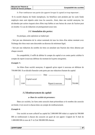 Résumé de Théorie et
Guide de travaux pratique

Comptabilité des sociétés

b- Pour rembourser une partie des apports lorsque le capital est trop important :
Si la société dispose de fonds inemployés, les bénéfices sont produits par les seuls fonds
employés mais sont répartis entre tous les associés. Ainsi, dans une société anonyme, les
dividendes par action risquent alors d'être trop faibles et une baisse du cours de l'action peut
en résulter. Ce cas de réduction est pratiquement assez rare.

1-1 Annulation des pertes:
En pratique, cette opération se traduit par:
- Soit par une diminution de la valeur nominale de tous les titres d'un même montant avec
l'échange des titres mais sans descendre au-dessous du minimum légal;
- Soit par une réduction du nombre de titres en annulant une fraction des titres détenus par
chaque associé.
En comptabilité, il suffit de débiter le compte du capital et en contre partie créditer le
compte du report à nouveau débiteur du montant de la perte enregistrée.
Exemple 5 :
Au bilan d'une société anonyme, il apparaît qu'un report à nouveau est débiteur de
750.000 DH. Il est décidé d'annuler cette perte par une réduction d'autant du capital.
Date
1111

Capital social
1169

750.000
Report à nouveau

750.000

1-2 Remboursement du capital:
a- Dans les sociétés de personnes:
Dans ces sociétés, les liens entre associés étant primordiaux et le nombre des associés
est limité, il est ouvert à chacun donc un compte de remboursement.
Exemple 6:
Une société en nom collectif au capital de 2.000.000 DH réduit ce capital de 500.000
DH en remboursant à chacun des associés un quart de son apport. L'apport de X était de
1.000.000 DH et ceux de Y et Z de 500.000 DH chacun.

OFPPT/DRIF

47

 