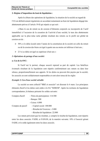 Résumé de Théorie et
Guide de travaux pratique

Comptabilité des sociétés

2- Régime d’imposition du boni de liquidation :
Après la clôture des opérations de liquidation, la situation de la société au regard de
l’I.S est définitivement régularisée en accordant notamment au boni de liquidation dégagé des
abattements prévus à l’article 19-II qui stipule ce qui suit :
« Dans le cas de retrait ou de cession d’éléments corporels ou incorporels de l’actif
immobilisé à l’occasion de la cessation de l’activité d’une société, le taux des abattements
applicable sur la plus-value nette globale résultant des retraits ou le profit net global de
cession est de :
50% si le délai écoulé entre l’année de la constitution de la société est celle du retrait
ou de la cession des biens est égal à quatre ans au moins est inférieur à huit ans ;
2/3 si ce délai est égal ou supérieur à huit ans »
2- Opérations de partage d'une société:
a. Cas de la SNC:
Si l'actif net le permet, chaque associé reprend sa part de capital. Les bénéfices
éventuels résultant de la liquidation sont répartis conformément aux statuts ou dans leur
silence, proportionnellement aux apports. Si les dettes ne peuvent être payées par la société,
les associés en sont solidairement responsables et sont alors tenus de les régler.
Exemple 2: Cas d'une société solvable
La société en nom collectif "BBZ et associés" est dissoute le 6 mars. Les principaux
éléments d'actif et les dettes sont cédés à la SA "SOREM". Après les écritures de liquidation
correspondantes, la balance présente les soldes suivants:
Comptes d'actif:

- Titres de participation: 114.500
- Banque: 500
- Caisse: 4.000

Comptes de passif:

- Capital social: 100.000
- Résultat de l'exercice: -3.000
- Résultat de liquidation: 22.000

Les statuts prévoient que les résultats, y compris le résultat de liquidation, sont répartis
entre les deux associés: FADIL et FANAN, de la manière suivante: 10% à l'associé gérant
FADIL et le solde également entre les deux associés.

OFPPT/DRIF

56

 