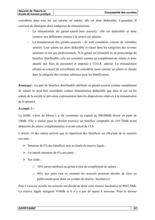 Résumé de Théorie et
Guide de travaux pratique
Comptabilité des sociétés
OFPPT/DRIF 32
considérée dans tous les cas comme un salaire, elle est donc déductible. Cependant, Il
convient de distinguer deux catégories de rémunérations :
- La rémunération du gérant-salarié (non associé) : elle est déductible et donc
soumise aux différentes retenus à la source sur salaires.
- La rémunération des gérants-associés : ils sont considérés comme de véritables
salariés. Leur salaire est alors déductible et classé dans les catégories des revenus
salariaux et non pas professionnels. Si le gérant est rémunéré en un pourcentage du
bénéfice distribuable, cela est considéré comme un complément de salaire et donc
attaché aux frais de personnel et imposée à l’I.G.R. salarial. La rémunération
allouée au conseil de surveillance est considérée aussi comme un salaire et classée
dans la catégorie des revenus salariaux pour les bénéficiaires.
Remarque : La part de bénéfice distribuable attribuée au gérant-associé comme complément
de salaire ne peut être considérée comme rémunération déductible que dans le cas où les
statuts de la société le prévoient expressément dans les dispositions relatives à la rémunération
de la gérance.
Exemple 2 :
La SARL « bois du Maroc » a été constituée au capital de 500.000dh divisé en parts de
100dh. Elle a réalisé pour le dernier exercice un bénéfice comptable de 169.720dh avant
déduction du salaire complémentaire et avant calcul de l’I.S.
L’article 14 des statuts prévoit que la répartition des bénéfices est effectuée de la manière
suivante :
Dotation de 5% des bénéfices nets au fonds de réserve légale ;
Un intérêt statutaire de 6% aux parts ;
Sur solde :
o 10% seront attribués au gérant à titre de complément de salaire ;
o 90% aux parts (sur ce montant les associés pourront décider de faire un
prélèvement pour doter un compte de réserve facultative)
Pour l’exercice écoulé, les associés ont décidé de doter cette réserve facultative de 8045,50dh.
La réserve légale atteignait 9160dh et il n’y a pas de report à nouveau. Pour le dernier
 