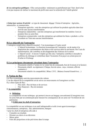 11
& Les entreprises publiques : Elles sont possédées totalement ou partiellement par l’état dont le but
n’est pas toujours de réaliser le maximum de profit mais aussi la recherche de l’intérêt général
• Selon leur secteur d’activité : ce type de classement dégage 3 forme d’entreprise : Agricoles,
industrielles et commerciales
- Entreprises agricoles : sont des entreprises qui utilisent les produits agricoles dans leur
activité sans aucune transformation.
- Entreprises industrielles : sont des entreprises qui transforment les matières 1eres en
produits finis ou semi-finis
- Entreprises commerciales :sont des entreprises qui achètent les biens « produits » et les
revendent en l’état sans aucune transformation.
D.Les objectifs de l’entreprise
L’entreprise remplit deux objectifs essentiel : l’un économique et l’autre social
- L’objectif économique : La fonction économique de l’entreprise est de mettre à la
disposition des consommateurs des biens et des services dont ils ont besoin. Par l’acte de
transformation, elle contribue au développement des richesses de la nation
- L’objectif social : A travers l’emploi qu’elle crée, l’entreprise contribue à résoudre le
problème du chômage et à distribuer dans l’économie d’un payer un certain pouvoir
d’achat et d’échange
E.Les principaux documents circulant dans l’entreprise
- Documents relatifs à l’achat et à la vente( bon de commande, bon de livraison et la facture)
- Documents relatifs au règlement ( Chèque, bon de caisse , reçu, virement, effet de
commerce.)
- Documents relatifs à la comptabilité ( Bilan, C.P.C , Balance Journal Grand-livre…)
F. Notion de flux
Les flux économiques sont des mouvements des valeurs
L’un des objectif de la comptabilité est de suivre ces mouvements et d’enregistrer ces flux
Il y a deux types de flux :
- Flux réels : flux de biens et de services
- Flux financiers : flux de monnaie
II. la comptabilité
A. Définition
La comptabilité est une technique qui permet à travers un langage conventionnel d’enregistrer tous
les actes faits par un commerçant pour mesurer les conséquences de ces actes sur l’évolution de son
patrimoine
B.Utilité pour les chefs d’entreprises
La comptabilité est une technique et un outil indispensable et utile à tout agent économique :
consommateurs, entreprises, état, administrations, banques
∗ pour les chefs d’entreprises elle aide à
- Connaître ses résultats
- Orienter ses choix et ses décisions
- Mieux gérer
- Faire des projections et des prévisions dans le temps
 