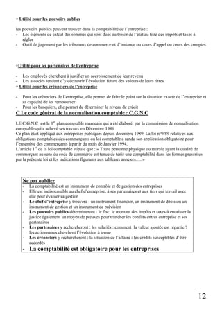 12
∗ Utilité pour les pouvoirs publics
les pouvoirs publics peuvent trouver dans la comptabilité de l’entreprise :
- Les éléments de calcul des sommes qui sont dues au trésor de l’état au titre des impôts et taxes à
régler
- Outil de jugement par les tribunaux de commerce et d’instance ou cours d’appel ou cours des comptes
∗Utilité pour les partenaires de l’entreprise
- Les employés cherchent à justifier un accroissement de leur revenu
- Les associés tendent d’y découvrir l’évolution future des valeurs de leurs titres
∗ Utilité pour les créanciers de l’entreprise
- Pour les créanciers de l’entreprise, elle permet de faire le point sur la situation exacte de l’entreprise et
sa capacité de les rembourser
- Pour les banquiers, elle permet de déterminer le niveau de crédit
C Le code général de la normalisation comptable : C.G.N.C
LE C.G.N.C est le 1er
plan comptable marocain qui a été élaboré par la commission de normalisation
comptable qui a achevé ses travaux en Décembre 1986
Ce plan était appliqué aux entreprises publiques depuis décembre 1989. La loi n°9/89 relatives aux
obligations comptables des commerçants ou loi comptable a rendu son application obligatoire pour
l’ensemble des commerçants à partir du mois de Janvier 1994.
L’article 1er
de la loi comptable stipule que : » Toute personne physique ou morale ayant la qualité de
commerçant au sens du code de commerce est tenue de tenir une comptabilité dans les formes prescrites
par la présente loi et les indications figurants aux tableaux annexes…. »
Ne pas oublier
- La comptabilité est un instrument de contrôle et de gestion des entreprises
- Elle est indispensable au chef d’entreprise, à ses partenaires et aux tiers qui travail avec
elle pour évaluer sa gestion
- Le chef d’entreprise y trouvera : un instrument financier, un instrument de décision un
instrument de gestion et un instrument de prévision
- Les pouvoirs publics détermineront : le fisc, le montant des impôts et taxes à encaisser la
justice également un moyen de preuves pour trancher les conflits entres entreprise et ses
partenaires
- Les partenaires y rechercheront : les salariés : comment la valeur ajoutée est répartie ?
les actionnaires cherchent l’évolution à terme
- Les créanciers y rechercheront : la situation de l’affaire : les crédits susceptibles d’être
accordés
- La comptabilité est obligatoire pour les entreprises
 