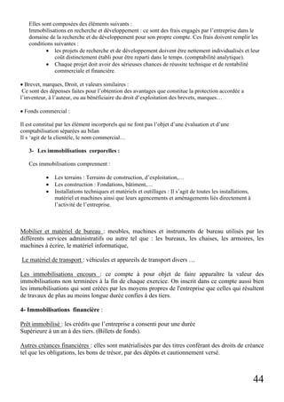 44
Elles sont composées des éléments suivants :
Immobilisations en recherche et développement : ce sont des frais engagés par l’entreprise dans le
domaine de la recherche et du développement pour son propre compte. Ces frais doivent remplir les
conditions suivantes :
• les projets de recherche et de développement doivent être nettement individualisés et leur
coût distinctement établi pour être reparti dans le temps. (comptabilité analytique).
• Chaque projet doit avoir des sérieuses chances de réussite technique et de rentabilité
commerciale et financière.
• Brevet, marques, Droit, et valeurs similaires :
Ce sont des dépenses faites pour l’obtention des avantages que constitue la protection accordée a
l’inventeur, à l’auteur, ou au bénéficiaire du droit d’exploitation des brevets, marques…
• Fonds commercial :
Il est constitué par les élément incorporels qui ne font pas l’objet d’une évaluation et d’une
comptabilisation séparées au bilan
Il s ‘agit de la clientèle, le nom commercial…
3- Les immobilisations corporelles :
Ces immobilisations comprennent :
• Les terrains : Terrains de construction, d’exploitation,…
• Les construction : Fondations, bâtiment,…
• Installations techniques et matériels et outillages : Il s’agit de toutes les installations,
matériel et machines ainsi que leurs agencements et aménagements liés directement à
l’activité de l’entreprise.
Mobilier et matériel de bureau : meubles, machines et instruments de bureau utilisés par les
différents services administratifs ou autre tel que : les bureaux, les chaises, les armoires, les
machines à écrire, le matériel informatique,
Le matériel de transport : véhicules et appareils de transport divers …
Les immobilisations encours : ce compte à pour objet de faire apparaître la valeur des
immobilisations non terminées à la fin de chaque exercice. On inscrit dans ce compte aussi bien
les immobilisations qui sont créées par les moyens propres de l'entreprise que celles qui résultent
de travaux de plus au moins longue durée confies à des tiers.
4- Immobilisations financière :
Prêt immobilisé : les crédits que l’entreprise a consenti pour une durée
Supérieure à un an à des tiers. (Billets de fonds).
Autres créances financières : elles sont matérialisées par des titres conférant des droits de créance
tel que les obligations, les bons de trésor, par des dépôts et cautionnement versé.
 