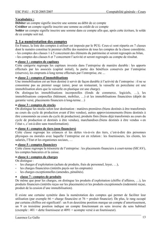 ESC PAU – FCD 2005/2007 Comptabilité générale - Cours
Laurence Le Gallo 13
Vocabulaire :
Débiter un compte signifie inscrire une somme au débit de ce compte
Créditer un compte signifie inscrire une somme au crédit de ce compte
Solder un compte signifie inscrire une somme dans ce compte afin que, après cette écriture, le solde
de ce compte soit nul.
2. La numérotation des comptes
En France, la liste des comptes à utiliser est imposée par le PCG. Ceux-ci sont répartis en 7 classes
dont le numéro constitue le premier chiffre des numéros de tous les comptes de la classe considérée.
- les comptes des classes 1 à 5 concernent des éléments du patrimoine et seront regroupés au bilan,
- les comptes des classes 6 et 7 concernent l’activité et seront regroupés au compte de résultat.
• classe 1 : comptes de capitaux
Cette catégorie regroupe les capitaux investis dans l’entreprise de manière durable : les apports
effectués par les associés (capital initial), la partie des bénéfices conservés par l’entreprise
(réserves), les emprunts à long terme effectués par l’entreprise, etc ...
• classe 2 : comptes d’immobilisations
Une immobilisation est un bien destiné à servir de façon durable à l’activité de l’entreprise : il ne se
consomme pas au premier usage (ainsi, pour un restaurant, la vaisselle en porcelaine est une
immobilisation alors que la vaisselle en plastique est une charge).
On distingue les immobilisations incorporelles (fonds de commerce, logiciels, …), les
immobilisations corporelles (bâtiment, mobilier, …) et les immobilisations financières (dépôt de
garantie versé, placements financiers à long-terme…)
• classe 3 : comptes de stocks
On distingue les stocks selon leur destination : matières premières (biens destinés à être transformés
au cours du cycle de production avant d’être vendus), autres approvisionnements (biens destinés à
être consommés au cours du cycle de production), produits finis (biens déjà transformés au cours du
cycle de production et destinés à être vendus), marchandises (biens destinés à être vendus « en
l’état », c’est-à-dire sans transformation).
• classe 4 : comptes de tiers (non financiers)
Cette classe regroupe les créances et les dettes vis-à-vis des tiers, c’est-à-dire des personnes
physiques ou morales avec laquelle l’entreprise est en relation : les fournisseurs, les clients, les
salariés, l’Etat et les organismes sociaux, …
• classe 5 : comptes financiers
Cette classe regroupe la trésorerie de l’entreprise : les placements financiers à court-terme (SICAV),
les comptes bancaires et la caisse.
• classe 6 : comptes de charges
On distingue :
- les charges d’exploitation (achats de produits, frais de personnel, loyer, …),
- les charges financières (intérêts payés sur les emprunts)
- les charges exceptionnelles (amendes, pénalités).
• classe 7 : comptes de produits
De même que pour les charges, on distingue les produits d’exploitation (chiffre d’affaires, …), les
produits financiers (intérêts reçus sur les placements) et les produits exceptionnels (indemnité reçue,
produit de la cession d’une immobilisation).
Il existe une certaine symétrie dans la numérotation des comptes qui permet de faciliter leur
utilisation (par exemple 66 = charge financière et 76 = produit financier). De plus, le rang occupé
par certains chiffres est significatif : un 8 en deuxième position marque un compte d’amortissement,
un 9 en troisième position indique un compte fonctionnant en sens inverse du sens habituel
(exemple : 401 = dette fournisseur et 4091 = acompte versé à un fournisseur).
 