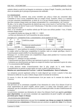 ESC PAU – FCD 2005/2007 Comptabilité générale - Cours
Laurence Le Gallo 19
souhaite obtenir un prêt de son banquier ou minimiser sa charge d’impôt. Toutefois, cette liberté de
choix est encadrée par le principe de permanence des méthodes.
2.2. Amortissement
Lors de l’achat du matériel, nous avons considéré que celui-ci n’était pas consommé dans
l’immédiat et nous l’avons comptabilisé dans un compte d’actif. Toutefois, même si ce matériel
n’est pas consommé immédiatement, sa durée de vie n’est pas illimitée (usure ou obsolescence). Il
faut donc constater chaque année une charge correspondant à la « consommation » de l’exercice.
De plus, c’est la valeur d’acquisition du matériel que nous avions inscrit à l’actif du bilan. Or cette
valeur a diminué du fait de l’usure ou de l’obsolescence. Il faut donc en tenir compte et diminuer la
valeur figurant à l’actif.
Ainsi, si on considère que la machine achetée par Mr Lucas sera utilisée pendant 4 ans, il faudra
constater chaque année :
- au compte de résultat une charge de 4 000 / 4 = 1 000 €
- au bilan une diminution de l’actif immobilisé du même montant.
Exemple n°13 : constatation d’une « consommation » de la machine sur 4 ans :
n°
compte
débit
n°
compte
crédit
Libellé du compte
Montant
débit
Montant
crédit
681000
281500
Dotation aux amortissements
Amortissement
1 000
1 000
Remarque n°1 : pour améliorer le contrôle et la lecture des comptes, on ne diminue pas directement
le compte utilisé au bilan pour comptabiliser la machine, mais un compte spécifique, réservé à
l’amortissement cumulé (chiffre 8 en deuxième position).
Remarque n°2 : la même écriture sera comptabilisée chaque année pendant les 4 exercices durant
lesquels la machine sera utilisée.
Remarque n°3 : attention à ne pas confondre :
- l’amortissement qui figure au bilan et qui représente la perte de valeur cumulée,
- la dotation aux amortissements qui figure au compte de résultat et qui représente la perte de valeur
(= la consommation) de l’exercice.
Il existe plusieurs modes d’amortissements dont le plus simple est le mode linéaire :
l’immobilisation est amortie en parts égales sur toute sa durée d’utilisation prévue :
Dotation aux amortissement de l’exercice = coût de l’immobilisation / durée d’utilisation
Les entreprises peuvent également utiliser le mode dégressif qui revient à amortir le bien plus
fortement en début de vie, puis à réduire chaque année le montant de la dotation.
Là encore, le choix du mode d’amortissement n’est pas neutre sur le montant du résultat de
l’exercice.
2.3. Les provisions
Une provision est la constatation comptable d’une diminution de valeur d’un élément d’actif ou
d’une augmentation du passif exigible, précise quant à sa nature mais incertaine quant à sa
réalisation, que des événements survenus ou en cours rendent prévisible à la date d’établissement de
la situation.
Les provisions constatant une diminution de valeur d’un élément d’actif sont appelées provisions
pour dépréciation. Les provisions constatant une augmentation du passif exigible sont appelées
provisions pour risques et charges.
- les provisions pour dépréciation
Les provisions pour dépréciation ont pour but de constater une charge au compte de résultat dès
le moment où on a connaissance d’éléments pouvant entraîner une perte de valeur d’un élément
 