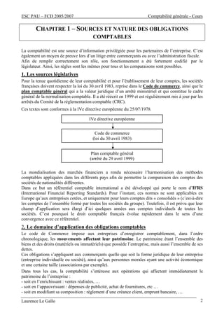 ESC PAU – FCD 2005/2007 Comptabilité générale - Cours
Laurence Le Gallo 2
CHAPITRE 1 – SOURCES ET NATURE DES OBLIGATIONS
COMPTABLES
La comptabilité est une source d’information privilégiée pour les partenaires de l’entreprise. C’est
également un moyen de preuve lors d’un litige entre commerçants ou avec l’administration fiscale.
Afin de remplir correctement son rôle, son fonctionnement a été fortement codifié par le
législateur. Ainsi, les règles sont les mêmes pour tous et les comparaisons sont possibles.
1. Les sources législatives
Pour la tenue quotidienne de leur comptabilité et pour l’établissement de leur comptes, les sociétés
françaises doivent respecter la loi du 30 avril 1983, reprise dans le Code de commerce, ainsi que le
plan comptable général qui a la valeur juridique d’un arrêté ministériel et qui constitue le cadre
général de la normalisation comptable. Il a été réécrit en 1999 et est régulièrement mis à jour par les
arrêtés du Comité de la réglementation comptable (CRC).
Ces textes sont conformes à la IVe directive européenne du 25/07/1978.
La mondialisation des marchés financiers a rendu nécessaire l’harmonisation des méthodes
comptables appliquées dans les différents pays afin de permettre la comparaison des comptes des
sociétés de nationalités différentes.
Dans ce but un référentiel comptable international a été développé qui porte le nom d’IFRS
(International Financial Reporting Standards). Pour l’instant, ces normes ne sont applicables en
Europe qu’aux entreprises cotées, et uniquement pour leurs comptes dits « consolidés » (c’est-à-dire
les comptes de l’ensemble formé par toutes les sociétés du groupe). Toutefois, il est prévu que leur
champ d’application sera élargi d’ici quelques années aux comptes individuels de toutes les
sociétés. C’est pourquoi le droit comptable français évolue rapidement dans le sens d’une
convergence avec ce référentiel.
2. Le domaine d’application des obligations comptables
Le code de Commerce impose aux entreprises d’enregistrer comptablement, dans l’ordre
chronologique, les mouvements affectant leur patrimoine. Le patrimoine étant l’ensemble des
biens et des droits (matériels ou immatériels) que possède l’entreprise, mais aussi l’ensemble de ses
dettes.
Ces obligations s’appliquent aux commerçants quelle que soit la forme juridique de leur entreprise
(entreprise individuelle ou société), ainsi qu’aux personnes morales ayant une activité économique
et une certaine taille (associations par exemple).
Dans tous les cas, la comptabilité s’intéresse aux opérations qui affectent immédiatement le
patrimoine de l’entreprise :
- soit en l’enrichissant : ventes réalisées, …
- soit en l’appauvrissant : dépenses de publicité, achat de fournitures, etc …
- soit en modifiant sa composition : règlement d’une créance client, emprunt bancaire, …
Code de commerce
(loi du 30 avril 1983)
Plan comptable général
(arrêté du 29 avril 1999)
IVe directive européenne
 