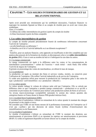 ESC PAU – FCD 2005/2007 Comptabilité générale - Cours
Laurence Le Gallo 22
CHAPITRE 7 – LES SOLDES INTERMEDIAIRES DE GESTION ET LE
BILAN FONCTIONNEL
Après avoir procédé aux retraitements qui lui semblaient nécessaires, l’analyste financier va
regrouper les montants figurant au bilan et au compte de résultat pour en avoir une vision plus
synthétique.
Ainsi, il va établir :
- le tableau des soldes intermédiaires de gestion à partir du compte de résultat
- le bilan fonctionnel à partir du bilan comptable
1. Les soldes intermédiaires de gestion
Le compte de résultat présenté précédemment fournit de nombreuses informations concernant
l’activité de l’entreprise :
- est-elle bénéficiaire ou déficitaire ?
- le bénéfice est-il lié à l’activité habituelle ou à un élément exceptionnel ?
- etc …
Toutefois, pour un analyste financier, cette approche est insuffisante et doit être complétée par une
analyse plus poussée de la formation du résultat, en décomposant celui-ci en soldes intermédiaires
de gestion (SIG). Ceux-ci sont au nombre de huit et s’imbriquent les uns dans les autres.
2.1. La marge commerciale
La marge commerciale est égale à la différence entre les ventes et les consommations de
marchandises (consommations = achats de l’exercice + stock initial – stock final). Elle reflète
l’activité de négoce de l’entreprise.
Exprimée en pourcentage des ventes de marchandises, on obtient le taux de marque.
2.2. La production
La production est égale au montant des biens et services vendus, stockés, ou conservés pour
l’utilisation de l’entreprise. Elle reflète l’activité industrielle ou de service de l’entreprise.
Ce solde sera également utilisé pour mesurer la productivité de l’entreprise grâce à des ratios de
type « production / actif immobilisé » ou « production / effectifs ».
2.3. La valeur ajoutée
La valeur ajoutée indique le volume de richesse nette créé par l’entreprise. Elle se calcule par
différence entre ce que l’entreprise a produit (marge commerciale + production) et ce qu’elle a
consommé en provenance de l’extérieur pour réaliser cette production (achats de biens et services).
Au niveau macro-économique (comptabilité nationale) la somme des valeurs ajoutées des
entreprises basées en France donne le fameux PIB (produit intérieur brut).
2.4. L’excédent brut d’exploitation (EBE)
L’excédent brut d’exploitation s’obtient en retranchant de la valeur ajoutée le montant des charges
de personnel et des impôts et taxes.
On considère que l’EBE est une bonne mesure de la performance économique de l’entreprise car il
n’est pas « pollué » par des décisions de nature fiscale (rythme d’amortissement des
immobilisations) ou de financement.
2.5. Le résultat d’exploitation
Le résultat d’exploitation s’obtient en retranchant de l’EBE le montant des dotations aux
amortissements et provisions DAP) et en rajoutant les reprises sur amortissements et provisions
(RAP). Ce solde est également disponible en lecture directe sur le compte de résultat.
 