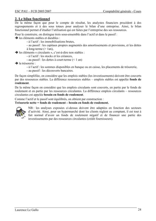 ESC PAU – FCD 2005/2007 Comptabilité générale - Cours
Laurence Le Gallo 24
2. Le bilan fonctionnel
De la même façon que pour le compte de résultat, les analystes financiers procèdent à des
regroupements et à des sous totaux pour analyser le bilan d’une entreprise. Ainsi, le bilan
fonctionnel permet d’étudier l’utilisation qui est faites par l’entreprise des ses ressources.
Pour le construire, on distingue trois sous-ensemble dans l’actif et dans le passif :
les éléments stables et durables :
- à l’actif : les immobilisations brutes,
- au passif : les capitaux propres augmentés des amortissements et provisions, et les dettes
à long-terme (> 1an),
les éléments « circulants », c’est-à-dire non stables :
- à l’actif : les stocks et les créances,
- au passif : les dettes à court-terme (< 1 an)
la trésorerie :
- à l’actif : les sommes disponibles en banque ou en caisse, les placements de trésorerie,
- au passif : les découverts bancaires.
De façon simplifiée, on considère que les emplois stables (les investissements) doivent être couverts
par des ressources stables. La différence ressources stables – emplois stables est appelée fonds de
roulement.
De la même façon on considère que les emplois circulants sont couverts, en partie par le fonds de
roulement et en partie par les ressources circulantes. La différence emplois circulants – ressources
circulantes est appelée besoin en fonds de roulement.
Comme l’actif et le passif sont équilibrés, on obtient par construction :
Trésorerie nette = fonds de roulement – besoin en fonds de roulement.
NB : les analyses exposées ci-dessus doivent être adaptées en fonction des secteurs
d’activité. Ainsi, pour un hypermarché dont les clients règlent au comptant, il est tout à
fait normal d’avoir un fonds de roulement négatif et de financer une partie des
investissements par des ressources circulantes (crédit fournisseurs).
 