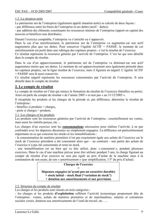 ESC PAU – FCD 2005/2007 Comptabilité générale - Cours
Laurence Le Gallo 6
1.2. La situation nette
Le patrimoine net de l’entreprise (également appelé situation nette) se calcule de deux façons :
- par différence entre les biens de l’entreprise et ses dettes (actif – dettes)
- par addition des éléments constituants les ressources internes de l’entreprise (apport en capital des
associés et bénéfices non distribués).
Durant l’exercice comptable, l’entreprise va s’enrichir ou s’appauvrir.
Dans le cas d’un enrichissement, le patrimoine net de l’entreprise va augmenter car son actif
augmentera plus que ses dettes. Pour conserver l’égalité ACTIF = PASSIF, le montant de cet
enrichissement est porté dans une rubrique des capitaux propres : c’est le résultat de l’exercice.
Ce résultat représente la ressource générée par l’activité de l’entreprise. C’est lui qui sera détaillé
dans le compte de résultat.
Dans le cas d’un appauvrissement, le patrimoine net de l’entreprise va diminuer car son actif
augmentera moins que ses dettes. Le montant de cet appauvrissement sera également présenté dans
les capitaux propres, sur la ligne résultat de l’exercice, mais il figurera en négatif. L’égalité ACTIF
= PASSIF sera là aussi conservée.
Ce résultat négatif représente les ressources consommées par l’activité de l’entreprise. Il sera
détaillé dans le compte de résultat.
2. Le compte de résultat
Le compte de résultat est l’état qui retrace la formation du résultat de l’exercice (bénéfice ou perte).
Ainsi on parle du compte de résultat « de l’année 2005 » et non pas « au 31/12/2005 ».
Il récapitule les produits et les charges de la période et, par différence, détermine le résultat de
l’entreprise :
- bénéfice si produits > charges,
- perte si charges > produits.
2.1. Les charges et les produits
Les produits sont les ressources générées par l’activité de l’entreprise : essentiellement ses ventes,
mais aussi les intérêts perçus, etc …
Les charges d’un exercice sont les consommations nécessaires pour réaliser l’activité, à ne pas
confondre avec les dépenses décaissées ou simplement engagées. La différence est particulièrement
importante en ce qui concerne les stocks et les immobilisations :
- la consommation de matières premières n’est pas exactement égale aux achats de l’exercice car le
stock de l’exercice précédent a été consommé alors que – au contraire - une partie des achats de
l’exercice n’a pas été consommée et reste en stock.
- une immobilisation est un bien qui va être utilisé, donc « consommé », pendant plusieurs
exercices. Dans le cas d’une machine prévue pour être utilisée pendant 5 ans, la charge figurant au
compte de résultat d’un exercice ne sera pas égale au prix d’achat de la machine mais à la
constatation de son usure, de son « amortissement » (par simplification, 1/5e
du prix d’achat).
Charges de l’exercice
=
Dépenses engagées (n’ayant pas un caractère durable)
+ stock initial – stock final (“variation de stock”)
+ dotation aux amortissements et aux provisions
2.2. Structure du compte de résultat
Les charges et les produits sont classés en trois catégories :
- les charges et les produits d’exploitation reflètent l’activité économique proprement dite de
l’entreprise : ventes, achats de matières premières et de marchandises, salaires et cotisations
sociales versés, dotation aux amortissements de l’outil de travail, etc ….
 