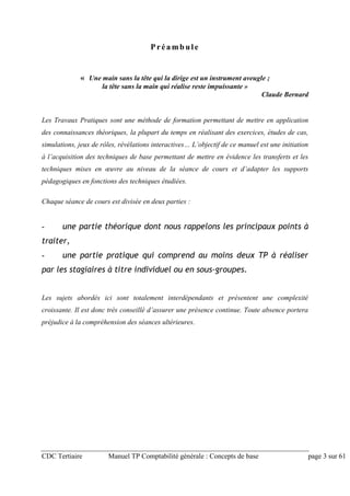 CDC Tertiaire Manuel TP Comptabilité générale : Concepts de base page 3 sur 61
Préambule
« Une main sans la tête qui la dirige est un instrument aveugle ;
la tête sans la main qui réalise reste impuissante »
Claude Bernard
Les Travaux Pratiques sont une méthode de formation permettant de mettre en application
des connaissances théoriques, la plupart du temps en réalisant des exercices, études de cas,
simulations, jeux de rôles, révélations interactives… L’objectif de ce manuel est une initiation
à l’acquisition des techniques de base permettant de mettre en évidence les transferts et les
techniques mises en œuvre au niveau de la séance de cours et d’adapter les supports
pédagogiques en fonctions des techniques étudiées.
Chaque séance de cours est divisée en deux parties :
- une partie théorique dont nous rappelons les principaux points à
traiter,
- une partie pratique qui comprend au moins deux TP à réaliser
par les stagiaires à titre individuel ou en sous-groupes.
Les sujets abordés ici sont totalement interdépendants et présentent une complexité
croissante. Il est donc très conseillé d’assurer une présence continue. Toute absence portera
préjudice à la compréhension des séances ultérieures.
 
