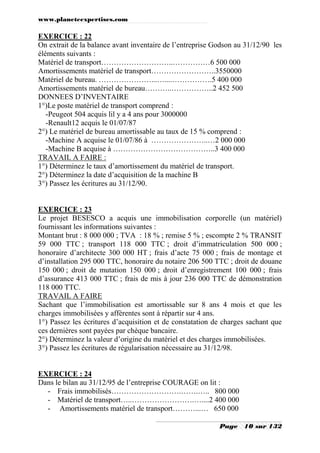 www.planeteexpertises.com
Page 10 sur 132
EXERCICE : 22
On extrait de la balance avant inventaire de l’entreprise Godson au 31/12/90 les
éléments suivants :
Matériel de transport………………………..……………6 500 000
Amortissements matériel de transport……………………..3550000
Matériel de bureau. …………………...…....…………….5 400 000
Amortissements matériel de bureau………..……………..2 452 500
DONNEES D’INVENTAIRE
1°)Le poste matériel de transport comprend :
-Peugeot 504 acquis lil y a 4 ans pour 3000000
-Renault12 acquis le 01/07/87
2°) Le matériel de bureau amortissable au taux de 15 % comprend :
-Machine A acquise le 01/07/86 à …………………..…2 000 000
-Machine B acquise à …………………………………..3 400 000
TRAVAIL A FAIRE :
1°) Déterminez le taux d’amortissement du matériel de transport.
2°) Déterminez la date d’acquisition de la machine B
3°) Passez les écritures au 31/12/90.
EXERCICE : 23
Le projet BESESCO a acquis une immobilisation corporelle (un matériel)
fournissant les informations suivantes :
Montant brut : 8 000 000 ; TVA : 18 % ; remise 5 % ; escompte 2 % TRANSIT
59 000 TTC ; transport 118 000 TTC ; droit d’immatriculation 500 000 ;
honoraire d’architecte 300 000 HT ; frais d’acte 75 000 ; frais de montage et
d’installation 295 000 TTC, honoraire du notaire 206 500 TTC ; droit de douane
150 000 ; droit de mutation 150 000 ; droit d’enregistrement 100 000 ; frais
d’assurance 413 000 TTC ; frais de mis à jour 236 000 TTC de démonstration
118 000 TTC.
TRAVAIL A FAIRE
Sachant que l’immobilisation est amortissable sur 8 ans 4 mois et que les
charges immobilisées y afférentes sont à répartir sur 4 ans.
1°) Passez les écritures d’acquisition et de constatation de charges sachant que
ces dernières sont payées par chèque bancaire.
2°) Déterminez la valeur d’origine du matériel et des charges immobilisées.
3°) Passez les écritures de régularisation nécessaire au 31/12/98.
EXERCICE : 24
Dans le bilan au 31/12/95 de l’entreprise COURAGE on lit :
- Frais immobilisés……………………….…….….. 800 000
- Matériel de transport…..…………………….…....2 400 000
- Amortissements matériel de transport………...… 650 000
 