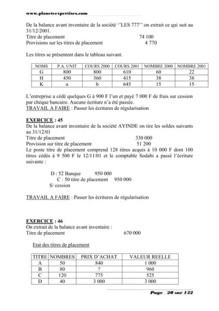 www.planeteexpertises.com
Page 20 sur 132
De la balance avant inventaire de la société ‘’LES 777’’ on extrait ce qui suit au
31/12/2001.
Titre de placement 74 100
Provisions sur les titres de placement 4 770
Les titres se présentent dans le tableau suivant.
NOMS P.A. UNIT COURS 2000 COURS 2001 NOMBRE 2000 NOMBRE 2001
G 800 800 610 60 22
H 450 360 415 38 38
K a b 645 15 15
L’entreprise a cédé quelques G à 900 F l’un et payé 7 000 F de frais sur cession
par chèque bancaire. Aucune écriture n’a été passée.
TRAVAIL A FAIRE : Passer les écritures de régularisation
EXERCICE : 45
De la balance avant inventaire de la société AYINDE on tire les soldes suivants
au 31/12/01
Titre de placement 330 000
Provision sur titre de placement 51 200
Le poste titre de placement comprend 128 titres acquis à 10 000 F dont 100
titres cédés à 9 500 F le 12/11/01 et le comptable Sodabi a passé l’écriture
suivante :
D : 52 Banque 950 000
C : 50 titre de placement 950 000
S/ cession
TRAVAIL A FAIRE : Passer les écritures de régularisation
EXERCICE : 46
On extrait de la balance avant inventaire :
Titre de placement 670 000
Etat des titres de placement
TITRE NOMBRES PRIX D’ACHAT VALEUR REELLE
A 50 840 1 000
B 80 ? 960
C 120 775 525
D 40 3 000 3 000
 