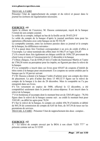 www.planeteexpertises.com
Page 27 sur 132
TRAVAIL A FAIRE
Présenter l’état de rapprochement du compte et du relevé et passer dans le
journal les écritures de régularisation nécessaire.
EXERCICE : 61
Après la clôture de l’exercice, M. Oussou commerçant, reçoit de la banque
l’extrait de son compte courant.
Le solde de ce compte, indiqué au bas de la feuille est de 39 653,29 F
Le solde du compte de la banque d’après le journal auxiliaire tenu pour les
opérations effectuées avec cette banque est de 58 532,5F
Le comptable constate, entre les écritures passées dans ce journal et le compte
de la banque, les différences suivantes :
1°) Il a passé deux fois l’écriture correspondant à un avis de crédit d’effets à
l’escompte. La valeur nominale des effets était 16 546,57 et l’agio 216,45
2°) Il a inscrit deux fois également un chèque certifié de 1456,72F provenant du
client Leroy et remis à l’encaissement le 12 décembre à la banque
3°) Deux chèques, l’un de 6548,23 tiré à l’ordre du fournisseur Martin et l’autre
de 1784,38 remis au percepteur pour les impôts, ne figurent pas dans le relevé de
la banque.
4°) Le comptable a inscrit dans ses livres pour 654,87 de coupons d’intérêt de
titres remis à la banque pour encaissement. Ces coupons ne seront crédités par la
banque que le 10 janvier suivant
5°) M. Oussou a donné à la banque l’ordre d’acheter pour son compte des titres
de placement. Le prix d’achat des titres 13 485,32 F figure sur le relevé de
compte de la banque à la date du 28 décembre. Mais le comptable ne l’a pas
enregistré dans ses livres.
6°) Un versement en espèce de 5400, effectué le 12 décembre, a été
comptabilisé seulement dans le journal de caisse-dépense. Il est inscrit dans le
relevé de la banque
7°) Un bordereau d’escompte dont le montant brut est de 3265,48 (agios : 78,54)
figure dans le relevé de la banque comme suit : au crédit le montant brut pour
3165,48 ; au débit les agios pour 78,54
8°) Sur le relevé de la banque, le compte est crédité 456,78 d’intérêts et débité
de 865,38 de commission de compte de 8,65 de frais, de 167,54 de taxes sur les
prestations de services.
TRAVAIL A FAIRE : Présenter l’état de rapprochement des deux comptes .
EXERCICE : 62
A – Le relevé de compte envoyé par la BOA à son client ‘’LES 777’’ se
présente comme suit au 31/12/03
 