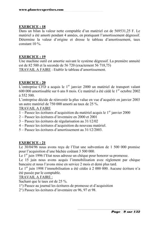 www.planeteexpertises.com
Page 9 sur 132
EXERCICE : 18
Dans un bilan la valeur nette comptable d’un matériel est de 569531,25 F. Le
matériel a été amorti pendant 4 années, en pratiquant l’amortissement dégressif.
Détermine la valeur d’origine et dresse le tableau d’amortissement, taux
constant 10 %.
EXERCICE : 19
Une machine outil est amortie suivant le système dégressif. La première annuité
est de 82 500 et la seconde de 56 720 (exactement 56 718,75)
TRAVAIL A FAIRE : Etablir le tableau d’amortissement.
EXERCICE : 20
L’entreprise CFD a acquis le 1er
janvier 2000 un matériel de transport valant
600 000 amortissable sur 6 ans 8 mois. Ce matériel a été cédé le 1er
octobre 2002
à 552 500.
L’entreprise décide de réinvestir la plus value en vue d’acquérir en janvier 2003
un autre matériel de 750 000 amorti au taux de 25 %.
TRAVAIL A FAIRE
1 – Passez les écritures d’acquisition du matériel acquis le 1er
janvier 2000
2 – Passez les écritures d’inventaire en 2000 et 2001
3 – Passez les écritures de régularisation au 31/12/02
4 – Passez les écritures d’acquisition du nouveau matériel.
5 – Passez les écritures d’amortissement au 31/12/2003.
EXERCICE : 21
Le 30/04/96 nous avons reçu de l’Etat une subvention de 1 500 000 promise
pour l’acquisition d’une bâchée coûtant 3 500 000.
Le 1er
juin 1996 l’Etat nous adresse un chèque pour honorer sa promesse.
Le 15 juin nous avons acquis l’immobilisation avec règlement par chèque
bancaire et nous l’avons mise en service 2 mois et demi plus tard.
Le 1er
juin 1998 l’immobilisation a été cédée à 2 000 000. Aucune écriture n’a
été passée par le comptable.
TRAVAIL A FAIRE :
Sachant que le taux est de 25 %.
1°) Passez au journal les écritures de promesse et d’acquisition
2°) Passez les écritures d’inventaire en 96, 97 et 98.
 