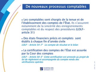 .
DRB/
MCF
-
2005
 Les comptables sont chargés de la tenue et de
l’établissement des comptes de l’État. Ils s’assurent
notamment de la sincérité des enregistrements
comptables et du respect des procédures (LOLF-
article 31)
 Des états financiers précis et complets sont
établis à chaque fin d’année civile
LOLF - Article 54-7° Le compte de résultat et le bilan
 La certification des comptes de l’État est assurée
par la Cour des comptes
LOLF - Article 58-5° Cette certification est annexée au projet de
loi de règlement et accompagnée du compte rendu des
vérifications opérées
De nouveaux processus comptables
 