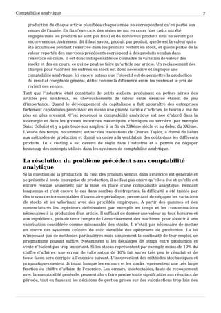 Comptabilité analytique                                                                               2


      production de chaque article planifiées chaque année ne correspondent qu’en partie aux
      ventes de l’année. En fin d’exercice, des séries seront en cours (des coûts ont été
      engagés mais les produits ne sont pas finis) et de nombreux produits finis ne seront pas
      encore vendus. Autrement dit il faut savoir, produit par produit, quelle est la valeur qui a
      été accumulée pendant l’exercice dans les produits restant en stock, et quelle partie de la
      valeur reportée des exercices précédents correspond à des produits vendus dans
      l’exercice en cours. Il est donc indispensable de connaître la variation de valeur des
      stocks et des en cours, ce qui ne peut se faire qu’article par article. Un reclassement des
      charges pour valoriser les entrées en stock est donc nécessaire et implique une
      comptabilité analytique. Ici encore notons que l’objectif est de permettre la production
      du résultat comptable général, défini comme la différence entre les ventes et le prix de
      revient des ventes.
   Tant que l’industrie était constituée de petits ateliers, produisant en petites séries des
   articles peu nombreux, les chevauchements de valeur entre exercice étaient de peu
   d’importance. Quand le développement du capitalisme a fait apparaître des entreprises
   fortement capitalisées produisant en masse une grande variété d’articles, le besoin a été de
   plus en plus pressant. C’est pourquoi la comptabilité analytique est née d’abord dans la
   sidérurgie et dans les grosses industries mécaniques, chimiques ou verrière (par exemple
   Saint Gobain) et y a pris toute son ampleur à la fin du XIXème siècle et au début du XXème.
   L’étude des temps, notamment autour des innovations de Charles Taylor, a donné de l’élan
   aux méthodes de production et donné un cadre à la ventilation des coûts dans les différents
   produits. Le « costing » est devenu de règle dans l’industrie et a permis de dégager
   beaucoup des concepts utilisés dans les systèmes de comptabilité analytique.


   La résolution du problème précédent sans comptabilité
   analytique
   Si la question de la production du coût des produits vendus dans l’exercice est générale et
   se présente à toute entreprise de production, il ne faut pas croire qu’elle a été et qu’elle est
   encore résolue seulement par la mise en place d’une comptabilité analytique. Pendant
   longtemps et c’est encore le cas dans nombre d’entreprises, la difficulté a été traitée par
   des travaux extra comptables d’inventaire périodique, permettant de dégager les variations
   de stocks et les valorisant avec des procédés empiriques. A partir des gammes et des
   nomenclatures les ingénieurs définissaient par exemple les temps et les consommations
   nécessaires à la production d’un article. Il suffisait de donner une valeur au taux horaires et
   aux ingrédients, puis de tenir compte de l’amortissement des machines, pour aboutir à une
   valorisation considérée comme raisonnable des stocks. Il n’était pas nécessaire de mettre
   en œuvre des systèmes coûteux de suivi détaillée des opérations de production. La loi
   n’imposant pas de méthodes particulières mais simplement la continuité de leur emploi, ce
   pragmatisme pouvait suffire. Notamment si les décalages de temps entre production et
   vente n’étaient pas trop important. Si les stocks représentent par exemple moins de 10% du
   chiffre d’affaires, une erreur de valorisation de 10% fait varier très peu le résultat et de
   toute façon sera corrigée à l’exercice suivant. L’inconvénient des méthodes stochastiques et
   pragmatiques devient dirimant lorsque les encours et les stocks représentent une très large
   fraction du chiffre d’affaire de l’exercice. Les erreurs, indétectables, faute de recoupement
   avec la comptabilité générale, peuvent alors faire perdre toute signification aux résultats de
   période, tout en faussant les décisions de gestion prises sur des valorisations trop loin des
 