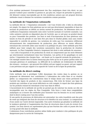 Comptabilité analytique                                                                               4


   d’un système permanent d’enregistrement des flux analytiques étant très élevé, ne pas
   pouvoir l’utiliser pour contrôler la gestion et, qui plus est, risquer de perturber la gestion a
   été dénoncé comme inacceptable par de très nombreux auteurs qui ont proposé diverses
   méthodes visant à éliminer les variations considérées comme parasites.


   La méthode de l’imputation rationnelle
   La méthode dite de « l’imputation rationnelle » est l’une d’entre elle. L’idée en elle-même
   est simple. On sépare les frais généraux qui ne sont pas directement imputables et dans les
   sections de production on définit un niveau normal de production. On détermine alors un
   coefficient d’imputation rationnelle ratio entre l’activité normale et l’activité constatée. Les
   coûts unitaires calculés ne dépendent plus de l’activité, que ce soit pour un produit donné
   ou pour l’ensemble des produits. Les boni et mali d’incorporation de frais généraux sont
   laissés en frais de période et vont bien être pris dans le résultat global, mais sans rendre
   impossible le contrôle de gestion. Les variations de coûts que l’on constatera refléteront
   nécessairement des comportements de production, plus efficaces ou moins efficaces,
   entraînant des correctifs utiles sans toucher à la politique de prix. Cette méthode peut être
   raffinée pour tenir compte des variations saisonnières dans la production de résultats
   mensuels. Le Plan Comptable Général a largement fait droit à cette méthode de raisonner :
   « Les coûts d’acquisition et de production du stock ne comprennent que les seuls éléments
   qui interviennent normalement dans leur formation. Les pertes et les gaspillages en sont
   exclus. L’imputation des charges fixes …est basée sur la capacité normale de production. »
   Cet exemple montre bien la liaison beaucoup plus forte qu’on ne le pense parfois entre les
   concepts généraux et analytiques. La difficulté de la méthode est évidemment de définir
   des niveaux « normaux » qui peuvent être définis soit par rapport au passé, soit par rapport
   à une prévision soit par rapport à la capacité de l’usine ou de la ligne de production.


   La méthode du direct costing
   Cette méthode vise à privilégier l’effet dynamique des ventes dans la gestion en se
   proposant de déterminer leur contribution à l’absorption des coûts fixes et au résultat
   global. La comparaison des contributions dans le temps donne une vision pertinente de
   l’activité des lignes de produits et des commerciaux. Elle évite de fermer une ligne de
   produits qui contribue et qui serait déficitaire en coût complet, le report des frais généraux
   sur les produits restant les entraînant à leur tour dans le déficit.
   L’inconvénient de la méthode est qu’elle ne permet pas de valoriser les stocks car elle est
   incompatible avec les règles du Plan Comptable. Cela force à tenir deux comptabilités
   analytiques ou à trouver des méthodes pour fusionner tous les besoins en un seul système
   dont le direct costing sera l’une des sorties.
   Si une partie du processus de fabrication est externalisé, les coûts transférés sont des prix
   de vente qui intègrent des frais de structure et le bénéfice du sous traitant. La comparaison
   d’une année sur l’autre devient impossible. Une autre évolution qui pénalise la méthode est
   la tendance générale à l’augmentation des frais de structures dans le prix de revient d’un
   produit. Les frais directs ne représentent plus qu’une fraction des coûts et jouent dès lors
   un trop grand rôle dans la méthode.
   L’admission d’une contribution positive même faible peut conduire à des politiques de prix
   dangereuses pour la survie de l’entreprise.
 