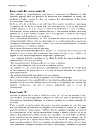 Comptabilité analytique                                                                               5


   La méthode des coûts standards
   Cette méthode est particulièrement utile pour les entreprises qui fabriquent de très
   nombreux produits selon des processus de fabrication bien déterminés. Le bureau des
   méthodes est alors capable de fixer les gammes, les nomenclatures et les séries
   économiques de fabrication.
   En fin de série de production on sait déterminer les quantités normales des principaux
   composants du coût et les comparer aux coûts réels encourus. Si on n’a pas lancé la
   quantité optimale, si on a été obligé de relancer la production à la suite d’incidents,
   entraînant des temps d’utilisation machine plus long et des pertes de matières ou de sous
   produits, s’il y a eu une panne de machine, bref si on n’a pas suivi la norme des boni ou plus
   sûrement des mali de production vont apparaître.
   Dans la cascade des déversements de coûts de section en section, les boni et les mali ne
   sont pas transférés. Chaque entité sera donc jugée sur ses écarts propres et non pas sur les
   conséquences des erreurs des autres. Les stocks sont tenus en coûts standards. Les boni et
   mali restent dans les résultats de période.
   Elle présente théoriquement tous les avantages :
   - Les marges sur cout standard permettent de suivre les contributions de produits, lignes de
   produits et entités commerciales mieux qu’en direct costing (le coût est plus réaliste et ne
   dépend pas de l’intensité capitalistique du système de production)
   - Les variations d’activités parasites et les effets de bords des autres produits dans
   l’absorption des coûts fixes sont évités.
   - Les stocks sont évalués de façon conforme aux règles comptables
   - L’affectation des boni et mali à la période est de bonne gestion.
   - La méthode crée une tension dynamique vers l’optimum de production. Le contrôle peut
   se faire quasiment en temps réel et il n’est pas nécessaire d’attendre des mois pour
   constater les dérives.
   - La méthode est insensible aux politiques de sous-traitance.
   - Elle permet d’associer une gestion budgétaire fine à la gestion analytique.
   Le seul inconvénient est la possibilité effective de définir les coûts standard ce qui n’est pas
   toujours possible ainsi que l’énorme travail de saisie et de traitement en continue des
   données opérationnelles qui rend la méthode impraticable sans le secours de
   l’informatique.


   La méthode GP
   Inventée par George Perrin, dans la foulée des travaux de Taylor sur les temps de travail,
   cette méthode visait principalement à simplifier le calcul des coûts de revient dans les
   entreprises de mécaniques fabriquant de nombreux produits sur un même ensemble de
   machines.
   L’idée principale est que la majorité des produits sont dans un rapport de coûts fixe entre
   eux. Les méthodes de fabrication ne changeant que lentement la stabilité de ce rapport
   peut être considérée comme acquise. Plutôt que de suivre produit par produit les temps et
   les consommations, ce qui peut être exagérément coûteux et ralentir la production, on se
   contente de constater les quantités produites. Les rapports de coût étant stables il est facile
   de les transformer en une quantité de production unique qui est rapprochée des coûts de
   production globaux de la période. On en déduit un coût unitaire de l’unité de production,
   opportunément appelée le GP, et on s’applique à la valorisation des stocks. On peut dans
   cette méthode se contenter d’un nombre de sections réduites et de l’inventaire des produits
 