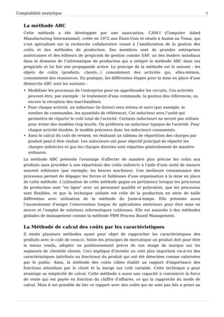 Comptabilité analytique                                                                              7


   La méthode ABC
   Cette méthode a été développée par une association, CAM-I (Computer Aided
   Manufacturing International), créée en 1972 aux Etats-Unis et située à Austin au Texas, qui
   s’est spécialisée sur la recherche collaborative visant à l’amélioration de la gestion des
   coûts et des méthodes de production. Ses membres sont de grandes entreprises
   américaines et des éditeurs de progiciels de gestion comme SAP, un des leaders mondiaux
   dans le domaine de l’informatique de production qui a intégré la méthode ABC dans ses
   progiciels et lui fait une propagande active. Le principe de la méthode est le suivant : les
   objets de coûts (produits, clients...) consomment des activités qui, elles-mêmes,
   consomment des ressources. En pratique, les différentes étapes pour la mise en place d'une
   démarche ABC sont les suivants :
   • Modéliser les processus de l'entreprise pour en appréhender les circuits. Ces activités
     peuvent être, par exemple : le traitement d'une commande, la gestion des références, ou
     encore la réception des marchandises.
   • Pour chaque activité, un inducteur (le driver) sera retenu et suivi (par exemple, le
     nombre de commandes, les quantités de référence). Cet inducteur sera l'unité qui
     permettra de répartir le coût total de l'activité. Certains inducteurs ne seront pas utilisés
     pour éviter des modèles trop lourds. On préférera un inducteur typique de l'activité. Pour
     chaque activité étudiée, le modèle précisera donc les inducteurs consommés.
   • Ainsi le calcul du coût de revient, en réalisant un tableau de répartition des charges par
     produit peut-il être réalisé. Les inducteurs ont pour objectif principal de répartir les
     charges indirectes et que les charges directes sont réparties généralement de manière
     ordinaire.
   La méthode ABC présente l'avantage d'affecter de manière plus précise les coûts aux
   produits sans procéder à une répartition des coûts indirects à l'aide d'une unité de mesure
   souvent arbitraire (par exemple, les heures machines). Une meilleure connaissance des
   processus permet de dégager les forces et faiblesses d'une organisation à la mise en place
   de cette méthode. L'utilisation de cette méthode gagne en pertinence lorsque les processus
   de production sont "en ligne" avec un personnel qualifié et polyvalent, que les processus
   sont flexibles, et que la technique utilisée est celle de la production en série de taille
   différentes avec utilisation de la méthode du Juste-à-temps. Elle présente aussi
   l’inconvénient d’exiger l’intervention longue de spécialistes extérieurs pour être mise en
   œuvre et l’emploi de solutions informatiques coûteuses. Elle est associée à des méthodes
   globales de management comme la méthode PBM Process Based Management.


   La Méthode de calcul des coûts par les caractéristiques
   Il existe plusieurs méthodes ayant pour objet de rapprocher les caractéristiques des
   produits avec le coût de ceux-ci. Selon les principes de mercatique un produit doit pour être
   le mieux vendu, adopter un positionnement précis de son image de marque sur les
   segments de clientèle choisis. Ceci implique d'investir un coût plus important vis-à-vis des
   caractéristiques (attributs ou fonctions) du produit qui ont été détectées comme valorisées
   par le public. Ainsi, la méthode des coûts cibles établit un rapport d'importance des
   fonctions attendues par le client et la marge sur coût variable. Cette technique a pour
   avantage sa simplicité de calcul. Cette méthode a aussi une capacité à convaincre la force
   de vente qui est payée en fonction du chiffre d'affaires, ce qui la rapproche du mode de
   calcul. Mais il est possible de lier ce rapport avec des coûts qui ne sont pas liés a priori au
 