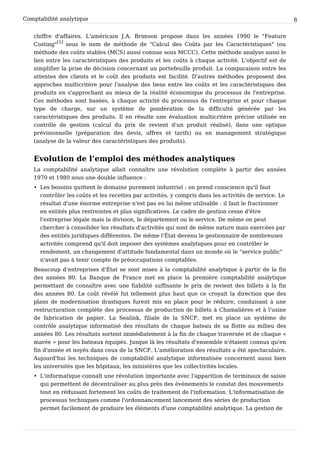 Comptabilité analytique                                                                               8


   chiffre d'affaires. L'américain J.A. Brimson propose dans les années 1990 le "Feature
   Costing"[1] sous le nom de méthode de "Calcul des Coûts par les Caractéristiques" (ou
   méthode des coûts stables (MCS) aussi connue sous MCCC). Cette méthode analyse aussi le
   lien entre les caractéristiques des produits et les coûts à chaque activité. L'objectif est de
   simplifier la prise de décision concernant un portefeuille produit. La comparaison entre les
   attentes des clients et le coût des produits est facilité. D'autres méthodes proposent des
   approches multicritère pour l'analyse des liens entre les coûts et les caractéristiques des
   produits en s'approchant au mieux de la réalité économique du processus de l'entreprise.
   Ces méthodes sont basées, à chaque activité du processus de l'entreprise et pour chaque
   type de charge, sur un système de pondération de la difficulté générée par les
   caractéristiques des produits. Il en résulte une évaluation multicritère précise utilisée en
   contrôle de gestion (calcul du prix de revient d'un produit réalisé), dans une optique
   prévisionnelle (préparation des devis, offres et tarifs) ou en management stratégique
   (analyse de la valeur des caractéristiques des produits).


   Evolution de l’emploi des méthodes analytiques
   La comptabilité analytique allait connaître une révolution complète à partir des années
   1970 et 1980 sous une double influence :
   • Les besoins quittent le domaine purement industriel : on prend conscience qu'il faut
     contrôler les coûts et les recettes par activités, y compris dans les activités de service. Le
     résultat d'une énorme entreprise n'est pas en lui même utilisable : il faut le fractionner
     en entités plus restreintes et plus significatives. Le cadre de gestion cesse d'être
     l'entreprise légale mais la division, le département ou le service. De même on peut
     chercher à consolider les résultats d'activités qui sont de même nature mais exercées par
     des entités juridiques différentes. De même l'État devenu le gestionnaire de nombreuses
     activités comprend qu'il doit imposer des systèmes analytiques pour en contrôler le
     rendement, un changement d'attitude fondamental dans un monde où le "service public"
     n'avait pas à tenir compte de préoccupations comptables.
   Beaucoup d’entreprises d'État se sont mises à la comptabilité analytique à partir de la fin
   des années 80. La Banque de France met en place la première comptabilité analytique
   permettant de connaître avec une fiabilité suffisante le prix de revient des billets à la fin
   des années 80. Le coût révélé fut tellement plus haut que ce croyait la direction que des
   plans de modernisation drastiques furent mis en place pour le réduire, conduisant à une
   restructuration complète des processus de production de billets à Chamalières et à l'usine
   de fabrication de papier. La Sealink, filiale de la SNCF, met en place un système de
   contrôle analytique informatisé des résultats de chaque bateau de sa flotte au milieu des
   années 80. Les résultats sortent immédiatement à la fin de chaque traversée et de chaque «
   marée » pour les bateaux équipés. Jusque là les résultats d'ensemble n'étaient connus qu'en
   fin d'année et noyés dans ceux de la SNCF. L'amélioration des résultats a été spectaculaire.
   Aujourd'hui les techniques de comptabilité analytique informatisée concernent aussi bien
   les universités que les hôpitaux, les ministères que les collectivités locales.
   • L'informatique connaît une révolution importante avec l'apparition de terminaux de saisie
     qui permettent de décentraliser au plus près des événements le constat des mouvements
     tout en réduisant fortement les coûts de traitement de l'information. L'informatisation de
     processus techniques comme l'ordonnancement lancement des séries de production
     permet facilement de produire les éléments d'une comptabilité analytique. La gestion de
 