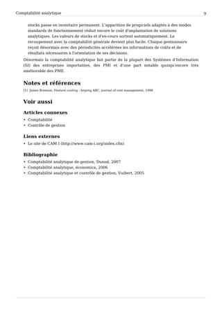 Comptabilité analytique                                                                        9


      stocks passe en inventaire permanent. L'apparition de progiciels adaptés à des modes
      standards de fonctionnement réduit encore le coût d'implantation de solutions
      analytiques. Les valeurs de stocks et d'en-cours sortent automatiquement. Le
      recoupement avec la comptabilité générale devient plus facile. Chaque gestionnaire
      reçoit désormais avec des périodicités accélérées les informations de coûts et de
      résultats nécessaires à l'orientation de ses décisions.
   Désormais la comptabilité analytique fait partie de la plupart des Systèmes d’Information
   (SI) des entreprises importantes, des PMI et d’une part notable quoiqu’encore très
   améliorable des PME.


   Notes et références
   [1] James Brimson, Feature costing : beyong ABC, journal of cost management, 1998



   Voir aussi

   Articles connexes
   • Comptabilité
   • Contrôle de gestion


   Liens externes
   • Le site de CAM I (http:/ / www. cam-i. org/ index. cfm)


   Bibliographie
   • Comptabilité analytique de gestion, Dunod, 2007
   • Comptabilité analytique, économica, 2006
   • Comptabilité analytique et contrôle de gestion, Vuibert, 2005
 