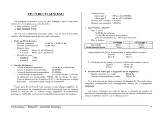 Arts Graphiques – Module 18 : Comptabilité Analytique 34
ETUDE DE CAS GENERALE
Une entreprise industrielle, LA GLACERIE, fabrique à partir d’une même
matière, le verre à glace, deux sorte d’articles :
- la glace ordinaire, type D ;
- la glace biseautée, type E.
Elle tient une comptabilité analytique arrêtée tous les mois. Les données
relatives à l’activité du mois de janvier sont les suivantes.
• Stocks au début du mois :
- Matières premières 35.000 Kg à 30 Dhs le Kg
- Matières consommables 42.000 Dhs
- Produits finis :
- Glaces D 600 m² à 1.587,5 Dhs le m²
- Glaces E 200 m² à 1.977,5 Dhs le m²
- Produits en cours :
- Glaces D 75.980
- Glaces E Néant
• Comptes de charges :
- Achats de matières premières 25.000 Kg à 26,8 Dhs le Kg
- Achats de matières consommables 25.200 Dhs
- Achats de fournitures consommables 55.000 Dhs
- Autres charges d’exploitation 1.112.000 Dhs dont 21.000 Dhs
de dotations non incorporables, 384.000 Dhs de charges de main-
d’œuvre directe pour les 2 ateliers et 3.577,5 Dhs de perte sur un client
insolvables à considérer comme charge de distribution.
D’autre part, il convient de tenir compte, comme charge supplétive de
gestion des moyen, de rémunération du chef d’entreprise pour un montant
annuel de 385.200 Dhs et, comme charge supplétive d’administration
générale, de 10.000 Dhs mensuels représentant la rémunération des capitaux.
- Ventes du mois :
- Glaces type D 700 m² à 1.540.000 Dhs
- Glaces type E 600 m² à 1.710.000 Dhs
- Produits non courants : 6.800 Dhs
- Charges non courantes : 4.560 Dhs
• La production a absorbé :
- Pour la fusion
36.000 Kg de mélange,
120.000 Dhs de main-d’œuvre directe,
pour une production de 1.000 m² de verre coulé ;
- Pour la finition :
Glace type D Glace type E
Verre coulé 450 m² 550 m²
Main-d’œuvre directe 1.550 h 4.450 h
Les productions de glaces terminées pour le mois sont les suivantes :
Type D 460 m²
Type E 500 m²
A la fin de janvier, les glaces en cours de finition sont évaluées ci-après:
Type D 81.450 Dhs
Type E 78.000 Dhs
• Existants réels établis par le magasinier en fin de période :
- Matières premières en stock 23.800 Kg
- Matières consommables en stocks 36.600 Dhs
En ce qui concerne les glaces terminées, les données de l’inventaire extra-
comptable correspondent aux renseignements extraits de la comptabilité
analytique.
Les charges indirectes du mois de janvier, y compris les matières et
fournitures consommables, sont réparties entre les centres, conformément aux
clefs de répartition données par le tableau suivant :
 