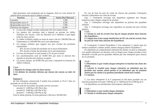 Arts Graphiques – Module 18 : Comptabilité Analytique 9
Sept personnes sont employées par le magasin, dont on vous donne les
salaires bruts mensuels dans le tableau suivant :
Fonction Nombre Salaire Brut Mensuel
Caissière 4 1.500
Responsable rayon A 1 6.500
Responsable rayon NA 1 7.500
Directeur du magasin 1 16.000
• Le taux des charges sociales représente 20% des salaires bruts.
• Les salaires des caissières sont à répartir au prorata du chiffre
d’affaires des rayons ; celui du directeur est à attribuer à part égale
entre les deux rayons.
• Le chiffre d’affaires réalisé au mois de mars a été de 1.500.000 Dhs sur
l’alimentaire et 1.000.000 Dhs sur le non alimentaire.
• Les marges réalisées (par rapport aux prix d’achat des produits)
représentent :
- 20% du prix d’achat des produits sur le rayon alimentaire ;
- 25% du prix d’achat des produits sur le non alimentaire.
• Les frais de transport se sont montés à 2% du prix d’achat.
• Les amortissements sont de 18.000 Dhs par mois et doivent être
répartis en fonction des surfaces occupées.
• Les autres charges, de 45.000 Dhs par mois, s’imputent en fonction du
chiffre d’affaires.
T.A.F. :
1. Répartir les charges entre les deux rayons.
2. En déduire les résultats obtenus par chacun des rayons au mois de
mars.
Exercice 3 :
A. Une entreprise commerciale X achète trois produits A, B et C chez un
grossiste en vue de les revendre.
Pour le mois de novembre, les achats sont les suivants :
- produit A : 4.000 Kg à 100 Dhs le Kg ;
- produit B : 2.000 Kg à 150 Dhs le Kg ;
- produit C : 1.500 Kg à 300 Dhs le Kg.
Pour la même période, les frais généraux s’élèvent à 150.000 Dhs.
En vue de fixer les prix de vente de chacun des produits, l’entreprise
cherche à déterminer ses coûts de revient.
Hyp. 1 : l’entreprise envisage une répartition égalitaire des charges
indirectes entre chaque catégorie de produit.
Hyp. 2 : l’entreprise envisage une répartition au prorata des quantités
achetées.
Hyp. 3 : l’entreprise envisage une répartition au prorata des prix d’achat
globaux.
T.A.F. :
1. Calculer le coût de revient d’un Kg de chaque produit dans chacune
des hypothèses..
2. Compte tenu d’une marge bénéficiaire de 10% du coût de revient, fixer
les prix de vente dans chacune des hypothèses.
B. L’entreprise X retient l’hypothèse 2. Une entreprise Y, placée dans les
mêmes conditions ( mêmes achats, mêmes charges) retient l’hypothèse 1.
En admettant un comportement rationnel des clients, on peut se demander
vers quelle entreprise ces derniers vont se diriger pour chaque produit si leur
demande n’excède pas les quantités offertes par une entreprise pour chacun
de ces produits.
T.A.F. :
1. Déterminer ce que vendra chaque entreprise en fonction des choix des
clients.
2. Calculer le résultat pour chaque entreprise en admettant que les
produits non vendus soient perdus et en admettant que les produits
choisis par les clients à la question précédente soient tous vendus.
3. Conclure.
C. Les deux entreprises X et Y proposent en fait leurs produits sur un
marché permettant d’écouler 7.000 Kg de A, 3.400 Kg de B et 2.500 Kg de C.
Les hypothèses sus mentionnées sont toujours maintenues.
T.A.F. :
1. Déterminer ce que vendra chaque entreprise.
2. Calculer le résultat pour chaque entreprise.
 