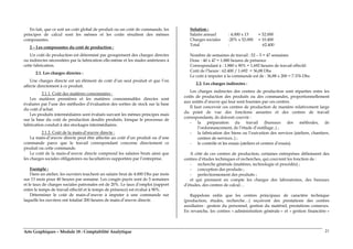 Arts Graphiques – Module 18 : Comptabilité Analytique 21
En fait, que ce soit un coût global de produit ou un coût de commande, les
principes de calcul sont les mêmes et les coûts résultent des mêmes
composantes.
2 – Les composantes du coût de production :
Un coût de production est déterminé par groupement des charges directes
ou indirectes nécessitées par la fabrication elle-même et les stades antérieurs à
cette fabrication.
2.1. Les charges directes :
Une charges directe est un élément de coût d’un seul produit et que l’on
affecte directement à ce produit.
2.1.1. Coût des matières consommées :
Les matières premières et les matières consommables directes sont
évaluées par l’une des méthodes d’évaluation des sorties de stock sur la base
du coût d’achat.
Les produits intermédiaires sont évalués suivant les mêmes principes mais
sur la base du coût de production desdits produits, lorsque le processus de
fabrication conduit à des stockages intermédiaires.
2.1.2. Coût de la main-d’œuvre directe :
La main-d’œuvre directe peut être affectée au coût d’un produit ou d’une
commande parce que le travail correspondant concerne directement ce
produit ou cette commande.
Le coût de la main-d’œuvre directe comprend les salaires bruts ainsi que
les charges sociales obligatoires ou facultatives supportées par l’entreprise.
Exemple :
Dans un atelier, les ouvriers touchent un salaire brut de 4.000 Dhs par mois
sur 13 mois pour 40 heures par semaine. Les congés payés sont de 5 semaines
et le taux de charges sociales patronales est de 20%. Le taux d’emploi (rapport
entre le temps de travail effectif et le temps de présence) est évalué à 90%.
Déterminer le coût de main-d’œuvre à imputer à une commande sur
laquelle les ouvriers ont totalisé 200 heures de main-d’œuvre directe.
Solution :
Salaire annuel : 4.000 x 13 = 52.000
Charges sociales :20% x 52.000 = 10.400
Total : 62.400
Nombre de semaines de travail : 52 – 5 = 47 semaines
Donc : 40 x 47 = 1.880 heures de présence
Correspondant à : 1.880 x 90% = 1.692 heures de travail effectif.
Coût de l’heure : 62.400 / 1.692 = 36,88 Dhs
Le coût à imputer à la commande est de : 36,88 x 200 = 7.376 Dhs
2.2. Les charges indirectes :
Les charges indirectes des centres de production sont réparties entre les
coûts de production des produits ou des commandes, proportionnellement
aux unités d’œuvre qui leur sont fournies par ces centres.
Il faut concevoir ces centres de production de manière relativement large
du point de vue des fonctions assurées et des centres de travail
correspondants, ils doivent couvrir :
- la préparation du travail (bureaux des méthodes, de
l’ordonnancement, de l’étude d’outillage..) ;
- la fabrication des biens ou l’exécution des services (ateliers, chantiers,
centres de services..) ;
- le contrôle et les essais (ateliers et centres d’essais).
A côté de ces centres de production, certaines entreprises définissent des
centres d’études techniques et recherches, qui couvrent les fonction de :
- recherche générale (matières, technologie et procédés) ;
- conception des produits ;
- perfectionnement des produits ;
et qui prennent en compte les charges des laboratoires, des bureaux
d’études, des centres de calcul…
Rappelons enfin que les centres principaux de caractère technique
(production, études, recherche…) reçoivent des prestations des centres
auxiliaires : gestion du personnel, gestion du matériel, prestations connexes.
En revanche, les centres « administration générale » et « gestion financière »
 