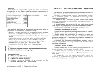 Arts Graphiques – Module 18 : Comptabilité Analytique 5
Exercice 2 :
Une entreprise de transport urbain exploite deux lignes d’autobus dans
une petite ville. Au 31.12.N, sont Compte de Produits et Charges résumé se
présente ainsi :
CPC
Achats de matières premières
Variations de stocks de MP
Autres charges externes
Impôts et taxes
Charges du personnel
Charges financières
Dotations aux amortissements
Résultat
740.000
- 40.000
284.000
40.000
240.000
38.000
130.000
268.000
Ventes de produits finis 1.700.000
La ventilation des charges et des produits entre les deux lignes en
exploitation se fait conformément aux éléments suivants :
- Recettes : à partager entre les deux lignes en fonction des passagers
transportés, soit 460.000 pour la ligne A et 1.240.000 pour la ligne B.
- Consommations de matières : 260.000 pour la ligne A, le reste pour la
ligne B.
- Autres charges externes : 160.000 pour la ligne A, 124.000 pour la ligne B.
- Charges de personnel : 150.000 sur la ligne A, 90.000 sur la ligne B.
- Charges financières : 20.000 pour la ligne A et le reste pour la ligne B.
- Impôts et taxes : 75% pour la ligne A et 25% pour la ligne B.
- Amortissement : 30.000 sur la ligne A et le reste pour la ligne B.
T.A.F. :
1. Présenter un tableau de répartition des charges entre les deux lignes.
2. Calculer le résultat obtenu sur chaque ligne.
Questions de cours :
1. Définissez un coût de revient.
2. Comparez prix d’achat et coût d’achat.
3. Comparez une marge et un résultat.
4. Expliquez pourquoi la flexibilité de la production crée des
conditions particulières pour le calcul des coûts.
CHAP. 2 : LE CALCUL DES CHARGES INCORPORABLES
Les charges que la comptabilité analytique incorpore dans les coûts et les
coûts de revient constituent les charges incorporables.
Ces charges sont supportées par l’entreprise et pour la plupart constatées
par la comptabilité générale. Leur détermination conduit cependant à
examiner deux particularités.
La première est due à la différence de temps qui peut exister entre le
moment où se fait le calcul des coûts et celui où une charges est constatée par
la comptabilité générale.
La seconde difficulté tient au fait que l’on peut laisser de côté, pour le
calcul des coûts, des charges qui ont un caractère exceptionnel ou anormal.
Il faut donc identifier les charges à retenir pour le calcul des coûts.
1. Importance de la périodicité des calculs :
La période de calcul des coûts est généralement plus courte que l’exercice :
période trimestrielle ou plus souvent mensuelle.
Certaines charges sont quotidiennes ou mensuelles et sont alors
communes au moment de calcul des coûts ( Exp. Consommation des matières,
dépenses de salaires, loyer,… ), d’autre sont trimestrielles ou annuelles ( Exp.
Amortissements, impôts et taxes, assurances,…. ).
On détermine alors le montant correspondant à la période de calcul des
coûts par une répartition de la charge annuelle. Cette répartition est dite
méthode de l’abonnement.
2. Importance du choix des charges :
Il convient d’inclure dans les coûts toutes les charges correspondant à des
facteurs concourant à la production ou la vente du produit.
Les critères conduisant à l’inclusion ou l’exclusion d’un élément dans le
calcul des coûts doivent avoir un caractère de permanence dans le temps et
dans l’espace.
Par exemple, les pertes sur créances irrécouvrables peuvent être
incorporées ou non dans le coût des produits, selon leur caractère plus ou
moins normal pour l’entreprise considérée.
 