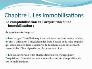 Chapitre I. Les immobilisations
La comptabilisation de l’acquisition d’une
immobilisation :
Autres éléments compris :
 Les charges d'installation qui sont nécessaires pour mettre le bien,
en état d'utilisation à l’exclusion des frais d'essais et de mise au point
qui sont à classer dans les charges de l’exercice ou, le cas échéant,
susceptibles d'être répartis sur plusieurs exercices.
 Les frais généraux et les charges financières engagés pour
l’acquisition d'immobilisations sont exclus du coût d'acquisition de
ces immobilisations.
 