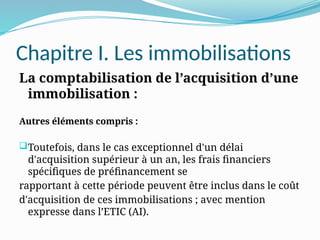 Chapitre I. Les immobilisations
La comptabilisation de l’acquisition d’une
immobilisation :
Autres éléments compris :
Toutefois, dans le cas exceptionnel d'un délai
d'acquisition supérieur à un an, les frais financiers
spécifiques de préfinancement se
rapportant à cette période peuvent être inclus dans le coût
d'acquisition de ces immobilisations ; avec mention
expresse dans l’ETIC (AI).
 