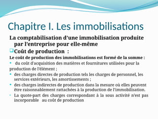 Chapitre I. Les immobilisations
La comptabilisation d’une immobilisation produite
par l’entreprise pour elle-même
Coût de production :
Le coût de production des immobilisations est formé de la somme :
 du coût d'acquisition des matières et fournitures utilisées pour la
production de l’élément ;
 des charges directes de production tels les charges de personnel, les
services extérieurs, les amortissements ;
 des charges indirectes de production dans la mesure où elles peuvent
être raisonnablement rattachées à la production de l’immobilisation.
• La quote-part des charges correspondant à la sous activité n’est pas
incorporable au coût de production
 