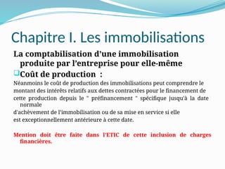 Chapitre I. Les immobilisations
La comptabilisation d’une immobilisation
produite par l’entreprise pour elle-même
Coût de production :
Néanmoins le coût de production des immobilisations peut comprendre le
montant des intérêts relatifs aux dettes contractées pour le financement de
cette production depuis le " préfinancement " spécifique jusqu'à la date
normale
d'achèvement de l’immobilisation ou de sa mise en service si elle
est exceptionnellement antérieure à cette date.
Mention doit être faite dans l’ETIC de cette inclusion de charges
financières.
 